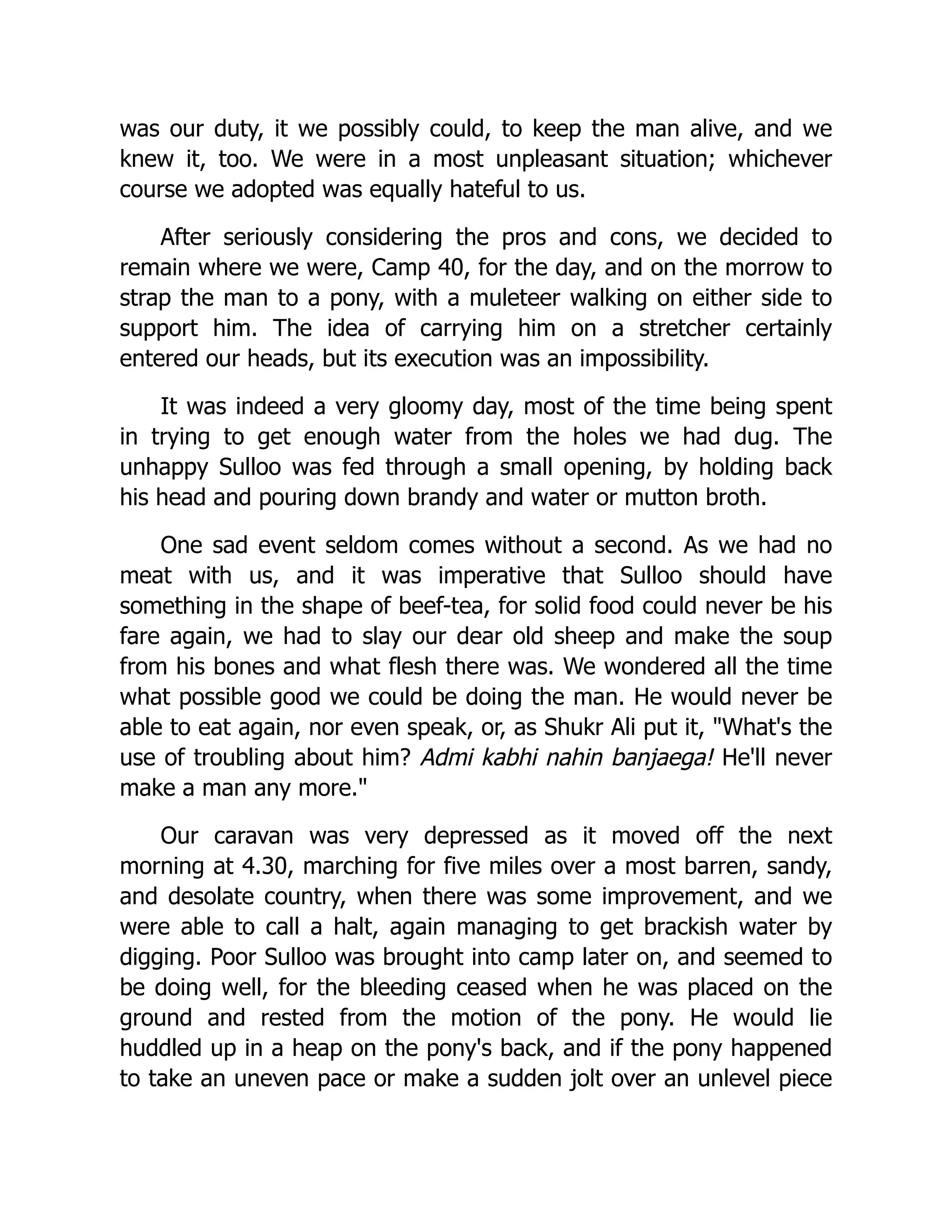 was our duty, it we possibly could, to keep the man alive, and we
knew it, too. We were in a most unpleasant situation; whichever
course we adopted was equally hateful to us.
After seriously considering the pros and cons, we decided to
remain where we were, Camp 40, for the day, and on the morrow to
strap the man to a pony, with a muleteer walking on either side to
support him. The idea of carrying him on a stretcher certainly
entered our heads, but its execution was an impossibility.
It was indeed a very gloomy day, most of the time being spent
in trying to get enough water from the holes we had dug. The
unhappy Sulloo was fed through a small opening, by holding back
his head and pouring down brandy and water or mutton broth.
One sad event seldom comes without a second. As we had no
meat with us, and it was imperative that Sulloo should have
something in the shape of beef-tea, for solid food could never be his
fare again, we had to slay our dear old sheep and make the soup
from his bones and what flesh there was. We wondered all the time
what possible good we could be doing the man. He would never be
able to eat again, nor even speak, or, as Shukr Ali put it, "What's the
use of troubling about him? Admi kabhi nahin banjaega! He'll never
make a man any more."
Our caravan was very depressed as it moved off the next
morning at 4.30, marching for five miles over a most barren, sandy,
and desolate country, when there was some improvement, and we
were able to call a halt, again managing to get brackish water by
digging. Poor Sulloo was brought into camp later on, and seemed to
be doing well, for the bleeding ceased when he was placed on the
ground and rested from the motion of the pony. He would lie
huddled up in a heap on the pony's back, and if the pony happened
to take an uneven pace or make a sudden jolt over an unlevel piece
 