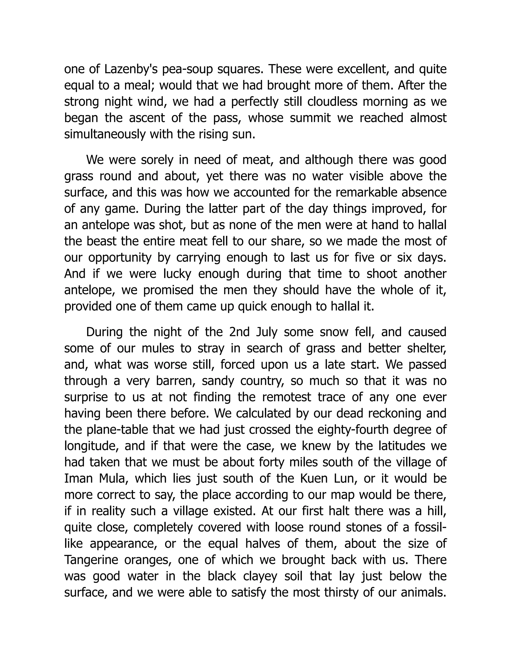 one of Lazenby's pea-soup squares. These were excellent, and quite
equal to a meal; would that we had brought more of them. After the
strong night wind, we had a perfectly still cloudless morning as we
began the ascent of the pass, whose summit we reached almost
simultaneously with the rising sun.
We were sorely in need of meat, and although there was good
grass round and about, yet there was no water visible above the
surface, and this was how we accounted for the remarkable absence
of any game. During the latter part of the day things improved, for
an antelope was shot, but as none of the men were at hand to hallal
the beast the entire meat fell to our share, so we made the most of
our opportunity by carrying enough to last us for five or six days.
And if we were lucky enough during that time to shoot another
antelope, we promised the men they should have the whole of it,
provided one of them came up quick enough to hallal it.
During the night of the 2nd July some snow fell, and caused
some of our mules to stray in search of grass and better shelter,
and, what was worse still, forced upon us a late start. We passed
through a very barren, sandy country, so much so that it was no
surprise to us at not finding the remotest trace of any one ever
having been there before. We calculated by our dead reckoning and
the plane-table that we had just crossed the eighty-fourth degree of
longitude, and if that were the case, we knew by the latitudes we
had taken that we must be about forty miles south of the village of
Iman Mula, which lies just south of the Kuen Lun, or it would be
more correct to say, the place according to our map would be there,
if in reality such a village existed. At our first halt there was a hill,
quite close, completely covered with loose round stones of a fossil-
like appearance, or the equal halves of them, about the size of
Tangerine oranges, one of which we brought back with us. There
was good water in the black clayey soil that lay just below the
surface, and we were able to satisfy the most thirsty of our animals.
 