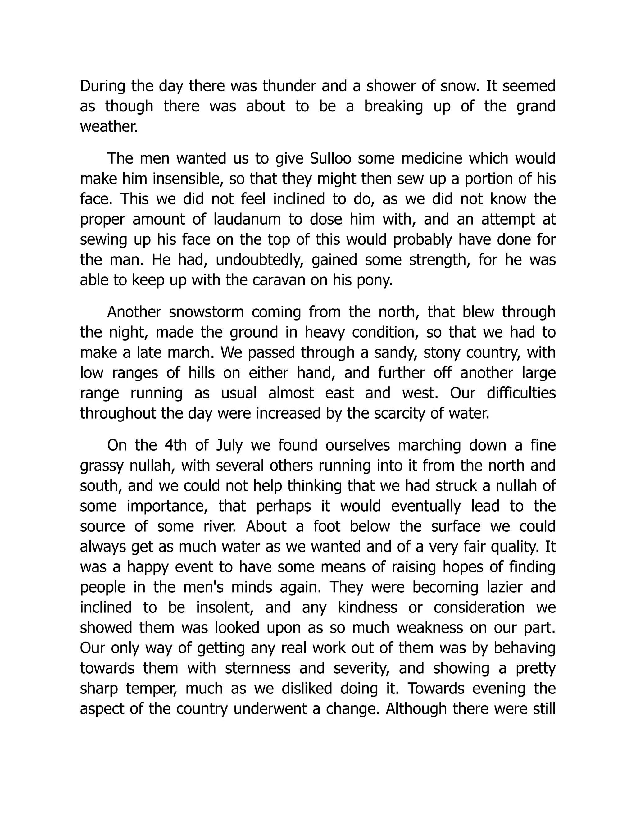 During the day there was thunder and a shower of snow. It seemed
as though there was about to be a breaking up of the grand
weather.
The men wanted us to give Sulloo some medicine which would
make him insensible, so that they might then sew up a portion of his
face. This we did not feel inclined to do, as we did not know the
proper amount of laudanum to dose him with, and an attempt at
sewing up his face on the top of this would probably have done for
the man. He had, undoubtedly, gained some strength, for he was
able to keep up with the caravan on his pony.
Another snowstorm coming from the north, that blew through
the night, made the ground in heavy condition, so that we had to
make a late march. We passed through a sandy, stony country, with
low ranges of hills on either hand, and further off another large
range running as usual almost east and west. Our difficulties
throughout the day were increased by the scarcity of water.
On the 4th of July we found ourselves marching down a fine
grassy nullah, with several others running into it from the north and
south, and we could not help thinking that we had struck a nullah of
some importance, that perhaps it would eventually lead to the
source of some river. About a foot below the surface we could
always get as much water as we wanted and of a very fair quality. It
was a happy event to have some means of raising hopes of finding
people in the men's minds again. They were becoming lazier and
inclined to be insolent, and any kindness or consideration we
showed them was looked upon as so much weakness on our part.
Our only way of getting any real work out of them was by behaving
towards them with sternness and severity, and showing a pretty
sharp temper, much as we disliked doing it. Towards evening the
aspect of the country underwent a change. Although there were still
 
