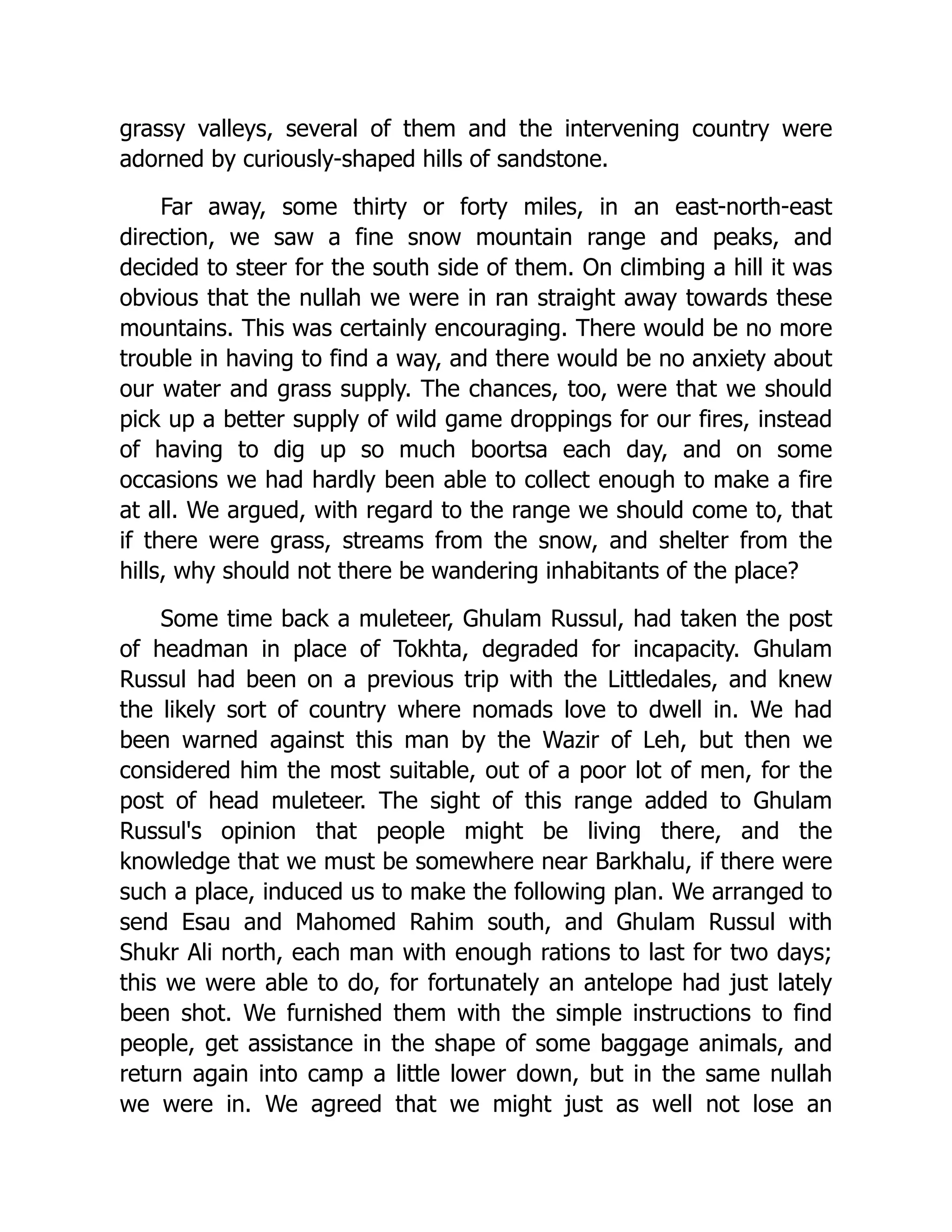 grassy valleys, several of them and the intervening country were
adorned by curiously-shaped hills of sandstone.
Far away, some thirty or forty miles, in an east-north-east
direction, we saw a fine snow mountain range and peaks, and
decided to steer for the south side of them. On climbing a hill it was
obvious that the nullah we were in ran straight away towards these
mountains. This was certainly encouraging. There would be no more
trouble in having to find a way, and there would be no anxiety about
our water and grass supply. The chances, too, were that we should
pick up a better supply of wild game droppings for our fires, instead
of having to dig up so much boortsa each day, and on some
occasions we had hardly been able to collect enough to make a fire
at all. We argued, with regard to the range we should come to, that
if there were grass, streams from the snow, and shelter from the
hills, why should not there be wandering inhabitants of the place?
Some time back a muleteer, Ghulam Russul, had taken the post
of headman in place of Tokhta, degraded for incapacity. Ghulam
Russul had been on a previous trip with the Littledales, and knew
the likely sort of country where nomads love to dwell in. We had
been warned against this man by the Wazir of Leh, but then we
considered him the most suitable, out of a poor lot of men, for the
post of head muleteer. The sight of this range added to Ghulam
Russul's opinion that people might be living there, and the
knowledge that we must be somewhere near Barkhalu, if there were
such a place, induced us to make the following plan. We arranged to
send Esau and Mahomed Rahim south, and Ghulam Russul with
Shukr Ali north, each man with enough rations to last for two days;
this we were able to do, for fortunately an antelope had just lately
been shot. We furnished them with the simple instructions to find
people, get assistance in the shape of some baggage animals, and
return again into camp a little lower down, but in the same nullah
we were in. We agreed that we might just as well not lose an
 