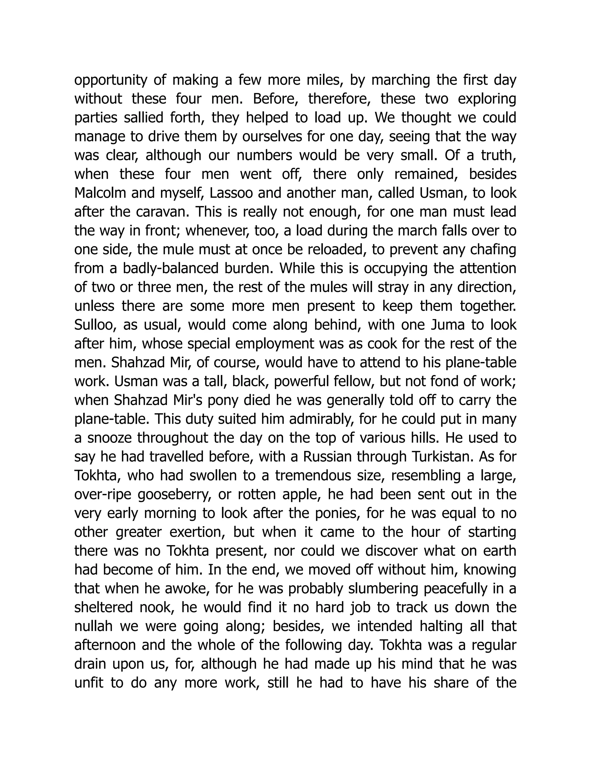 opportunity of making a few more miles, by marching the first day
without these four men. Before, therefore, these two exploring
parties sallied forth, they helped to load up. We thought we could
manage to drive them by ourselves for one day, seeing that the way
was clear, although our numbers would be very small. Of a truth,
when these four men went off, there only remained, besides
Malcolm and myself, Lassoo and another man, called Usman, to look
after the caravan. This is really not enough, for one man must lead
the way in front; whenever, too, a load during the march falls over to
one side, the mule must at once be reloaded, to prevent any chafing
from a badly-balanced burden. While this is occupying the attention
of two or three men, the rest of the mules will stray in any direction,
unless there are some more men present to keep them together.
Sulloo, as usual, would come along behind, with one Juma to look
after him, whose special employment was as cook for the rest of the
men. Shahzad Mir, of course, would have to attend to his plane-table
work. Usman was a tall, black, powerful fellow, but not fond of work;
when Shahzad Mir's pony died he was generally told off to carry the
plane-table. This duty suited him admirably, for he could put in many
a snooze throughout the day on the top of various hills. He used to
say he had travelled before, with a Russian through Turkistan. As for
Tokhta, who had swollen to a tremendous size, resembling a large,
over-ripe gooseberry, or rotten apple, he had been sent out in the
very early morning to look after the ponies, for he was equal to no
other greater exertion, but when it came to the hour of starting
there was no Tokhta present, nor could we discover what on earth
had become of him. In the end, we moved off without him, knowing
that when he awoke, for he was probably slumbering peacefully in a
sheltered nook, he would find it no hard job to track us down the
nullah we were going along; besides, we intended halting all that
afternoon and the whole of the following day. Tokhta was a regular
drain upon us, for, although he had made up his mind that he was
unfit to do any more work, still he had to have his share of the
 