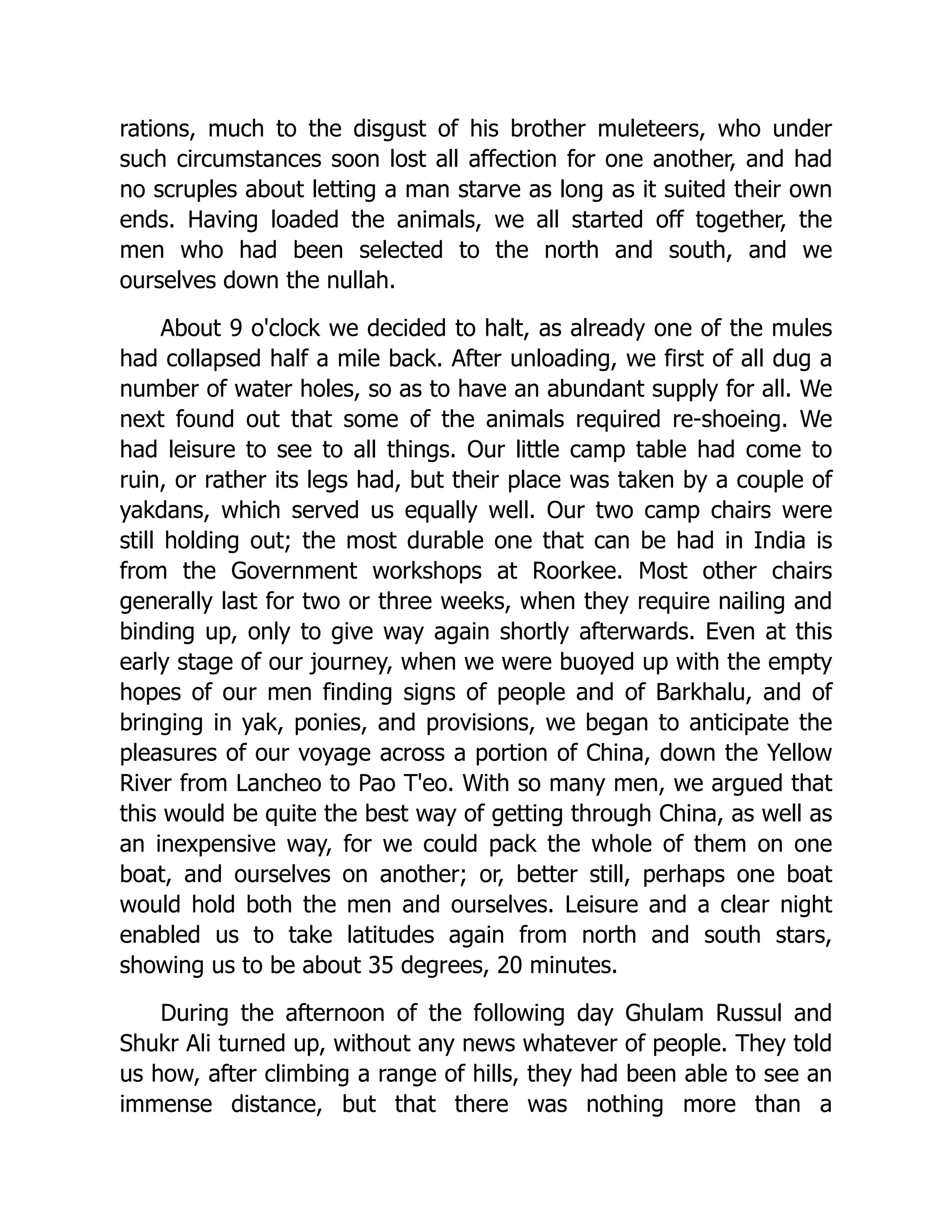 rations, much to the disgust of his brother muleteers, who under
such circumstances soon lost all affection for one another, and had
no scruples about letting a man starve as long as it suited their own
ends. Having loaded the animals, we all started off together, the
men who had been selected to the north and south, and we
ourselves down the nullah.
About 9 o'clock we decided to halt, as already one of the mules
had collapsed half a mile back. After unloading, we first of all dug a
number of water holes, so as to have an abundant supply for all. We
next found out that some of the animals required re-shoeing. We
had leisure to see to all things. Our little camp table had come to
ruin, or rather its legs had, but their place was taken by a couple of
yakdans, which served us equally well. Our two camp chairs were
still holding out; the most durable one that can be had in India is
from the Government workshops at Roorkee. Most other chairs
generally last for two or three weeks, when they require nailing and
binding up, only to give way again shortly afterwards. Even at this
early stage of our journey, when we were buoyed up with the empty
hopes of our men finding signs of people and of Barkhalu, and of
bringing in yak, ponies, and provisions, we began to anticipate the
pleasures of our voyage across a portion of China, down the Yellow
River from Lancheo to Pao T'eo. With so many men, we argued that
this would be quite the best way of getting through China, as well as
an inexpensive way, for we could pack the whole of them on one
boat, and ourselves on another; or, better still, perhaps one boat
would hold both the men and ourselves. Leisure and a clear night
enabled us to take latitudes again from north and south stars,
showing us to be about 35 degrees, 20 minutes.
During the afternoon of the following day Ghulam Russul and
Shukr Ali turned up, without any news whatever of people. They told
us how, after climbing a range of hills, they had been able to see an
immense distance, but that there was nothing more than a
 