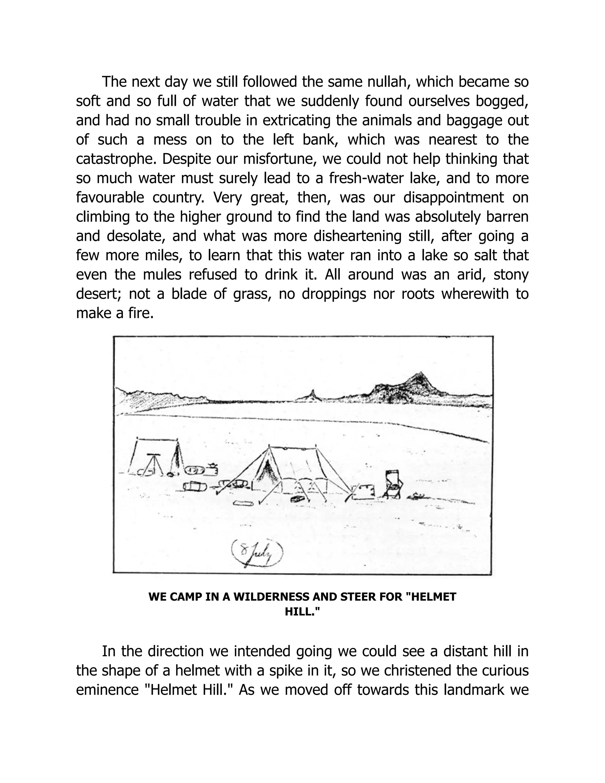 The next day we still followed the same nullah, which became so
soft and so full of water that we suddenly found ourselves bogged,
and had no small trouble in extricating the animals and baggage out
of such a mess on to the left bank, which was nearest to the
catastrophe. Despite our misfortune, we could not help thinking that
so much water must surely lead to a fresh-water lake, and to more
favourable country. Very great, then, was our disappointment on
climbing to the higher ground to find the land was absolutely barren
and desolate, and what was more disheartening still, after going a
few more miles, to learn that this water ran into a lake so salt that
even the mules refused to drink it. All around was an arid, stony
desert; not a blade of grass, no droppings nor roots wherewith to
make a fire.
WE CAMP IN A WILDERNESS AND STEER FOR "HELMET
HILL."
In the direction we intended going we could see a distant hill in
the shape of a helmet with a spike in it, so we christened the curious
eminence "Helmet Hill." As we moved off towards this landmark we
 
