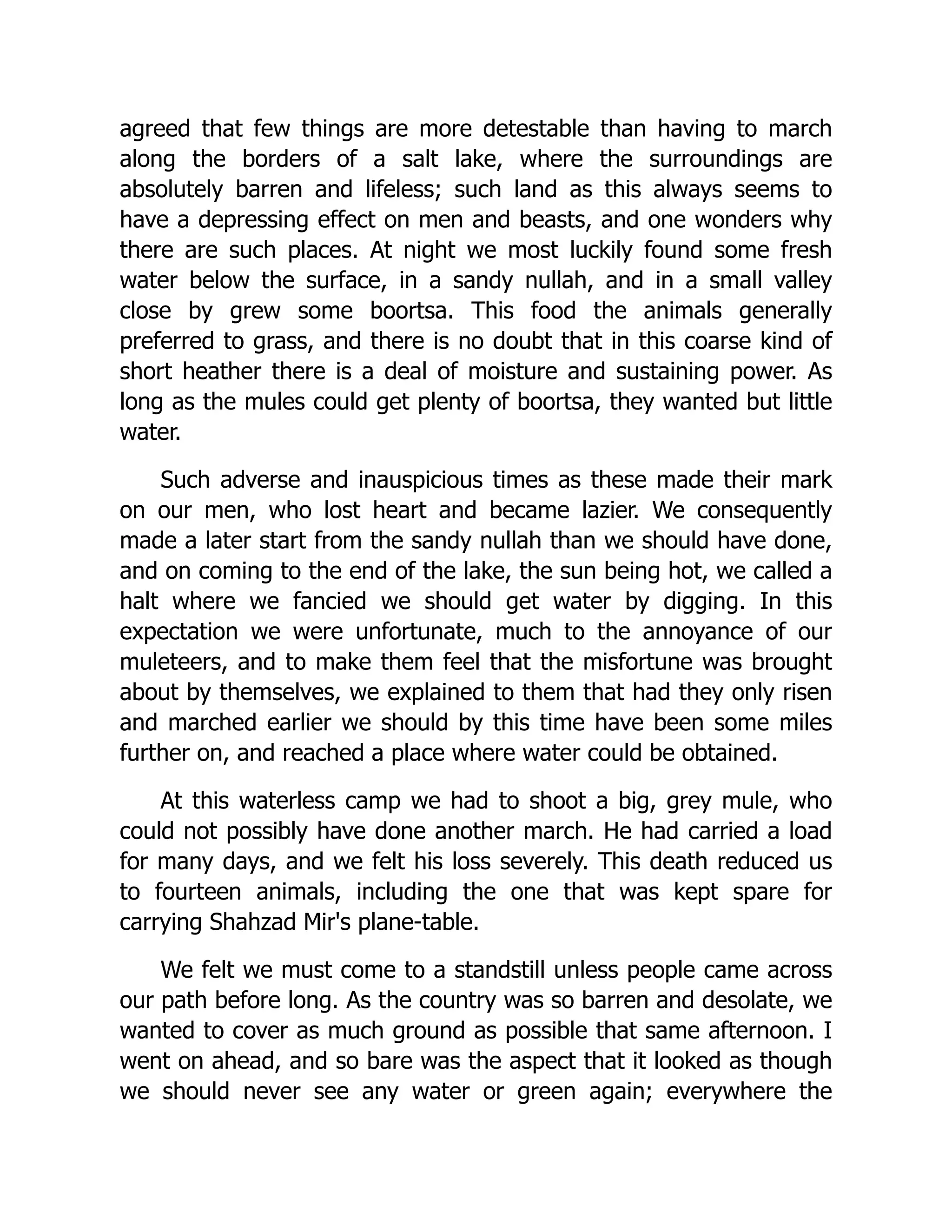 agreed that few things are more detestable than having to march
along the borders of a salt lake, where the surroundings are
absolutely barren and lifeless; such land as this always seems to
have a depressing effect on men and beasts, and one wonders why
there are such places. At night we most luckily found some fresh
water below the surface, in a sandy nullah, and in a small valley
close by grew some boortsa. This food the animals generally
preferred to grass, and there is no doubt that in this coarse kind of
short heather there is a deal of moisture and sustaining power. As
long as the mules could get plenty of boortsa, they wanted but little
water.
Such adverse and inauspicious times as these made their mark
on our men, who lost heart and became lazier. We consequently
made a later start from the sandy nullah than we should have done,
and on coming to the end of the lake, the sun being hot, we called a
halt where we fancied we should get water by digging. In this
expectation we were unfortunate, much to the annoyance of our
muleteers, and to make them feel that the misfortune was brought
about by themselves, we explained to them that had they only risen
and marched earlier we should by this time have been some miles
further on, and reached a place where water could be obtained.
At this waterless camp we had to shoot a big, grey mule, who
could not possibly have done another march. He had carried a load
for many days, and we felt his loss severely. This death reduced us
to fourteen animals, including the one that was kept spare for
carrying Shahzad Mir's plane-table.
We felt we must come to a standstill unless people came across
our path before long. As the country was so barren and desolate, we
wanted to cover as much ground as possible that same afternoon. I
went on ahead, and so bare was the aspect that it looked as though
we should never see any water or green again; everywhere the
 