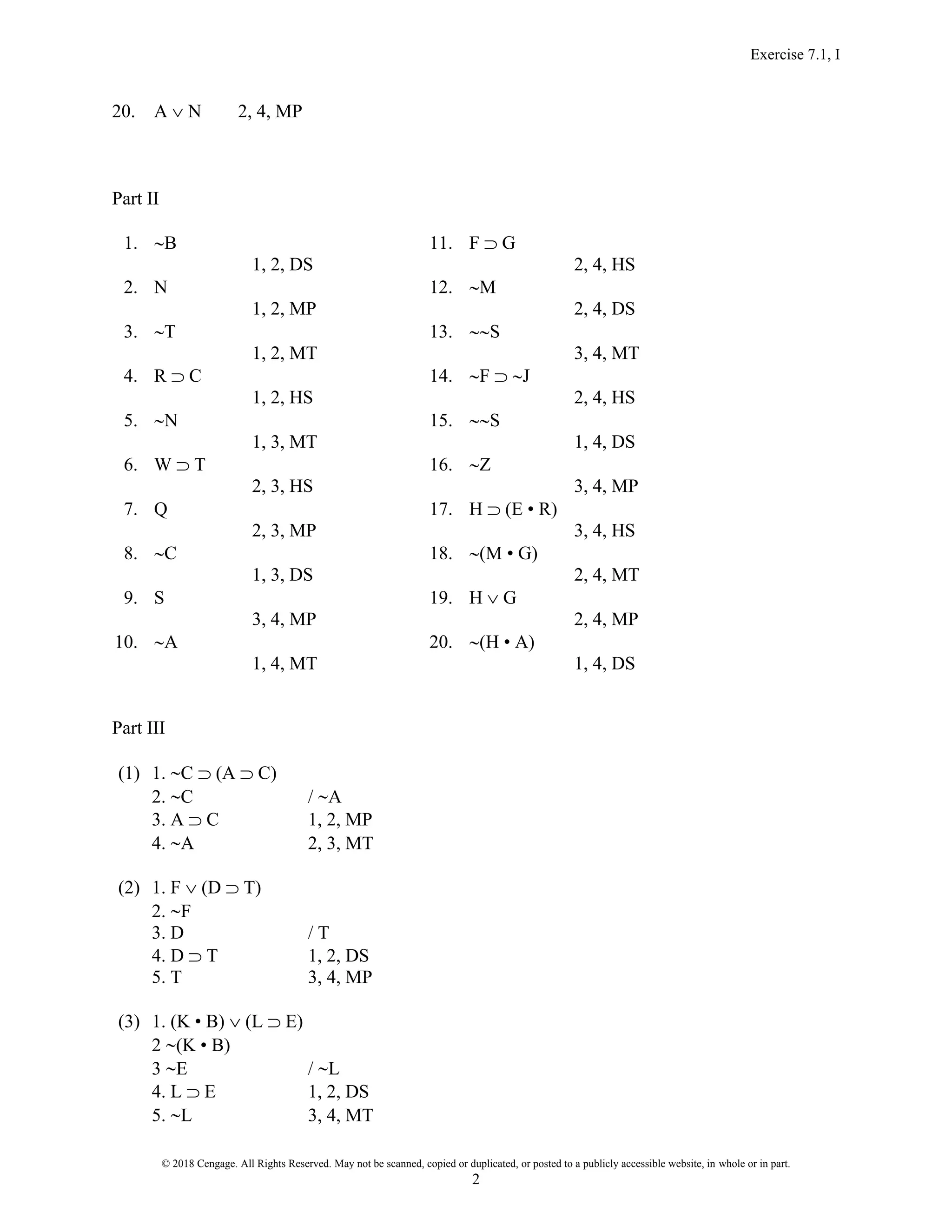 Exercise 7.1, I
© 2018 Cengage. All Rights Reserved. May not be scanned, copied or duplicated, or posted to a publicly accessible website, in whole or in part.
2
20. A  N 2, 4, MP
Part II
1. B 11. F  G
1, 2, DS 2, 4, HS
2. N 12. M
1, 2, MP 2, 4, DS
3. T 13. S
1, 2, MT 3, 4, MT
4. R  C 14. F  J
1, 2, HS 2, 4, HS
5. N 15. S
1, 3, MT 1, 4, DS
6. W  T 16. Z
2, 3, HS 3, 4, MP
7. Q 17. H  (E • R)
2, 3, MP 3, 4, HS
8. C 18. (M • G)
1, 3, DS 2, 4, MT
9. S 19. H  G
3, 4, MP 2, 4, MP
10. A 20. (H • A)
1, 4, MT 1, 4, DS
Part III
(1) 1. C  (A  C)
2. C / A
3. A  C 1, 2, MP
4. A 2, 3, MT
(2) 1. F  (D  T)
2. F
3. D / T
4. D  T 1, 2, DS
5. T 3, 4, MP
(3) 1. (K • B)  (L  E)
2 (K • B)
3 E / L
4. L  E 1, 2, DS
5. L 3, 4, MT
 