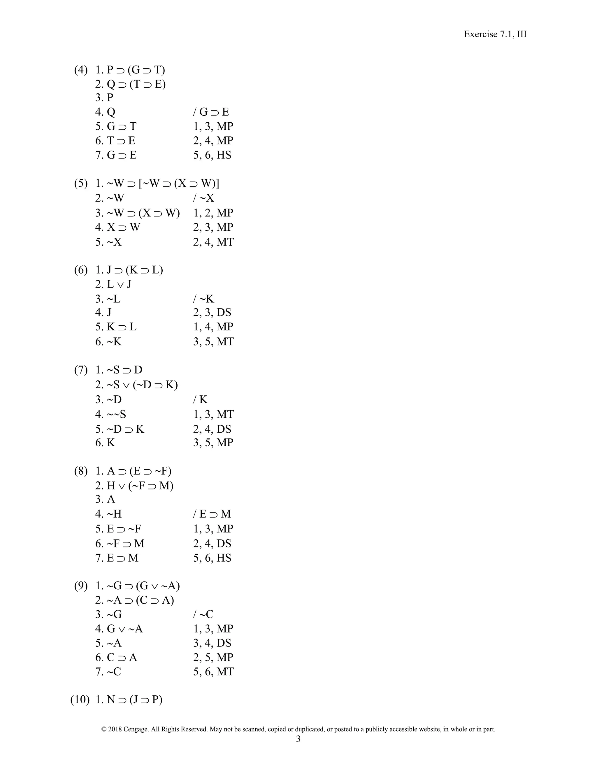 Exercise 7.1, III
© 2018 Cengage. All Rights Reserved. May not be scanned, copied or duplicated, or posted to a publicly accessible website, in whole or in part.
3
(4) 1. P  (G  T)
2. Q  (T  E)
3. P
4. Q / G  E
5. G  T 1, 3, MP
6. T  E 2, 4, MP
7. G  E 5, 6, HS
(5) 1. W  [W  (X  W)]
2. W / X
3. W  (X  W) 1, 2, MP
4. X  W 2, 3, MP
5. X 2, 4, MT
(6) 1. J  (K  L)
2. L  J
3. L / K
4. J 2, 3, DS
5. K  L 1, 4, MP
6. K 3, 5, MT
(7) 1. S  D
2. S  (D  K)
3. D / K
4. S 1, 3, MT
5. D  K 2, 4, DS
6. K 3, 5, MP
(8) 1. A  (E  F)
2. H  (F  M)
3. A
4. H / E  M
5. E  F 1, 3, MP
6. F  M 2, 4, DS
7. E  M 5, 6, HS
(9) 1. G  (G  A)
2. A  (C  A)
3. G / C
4. G  A 1, 3, MP
5. A 3, 4, DS
6. C  A 2, 5, MP
7. C 5, 6, MT
(10) 1. N  (J  P)
 