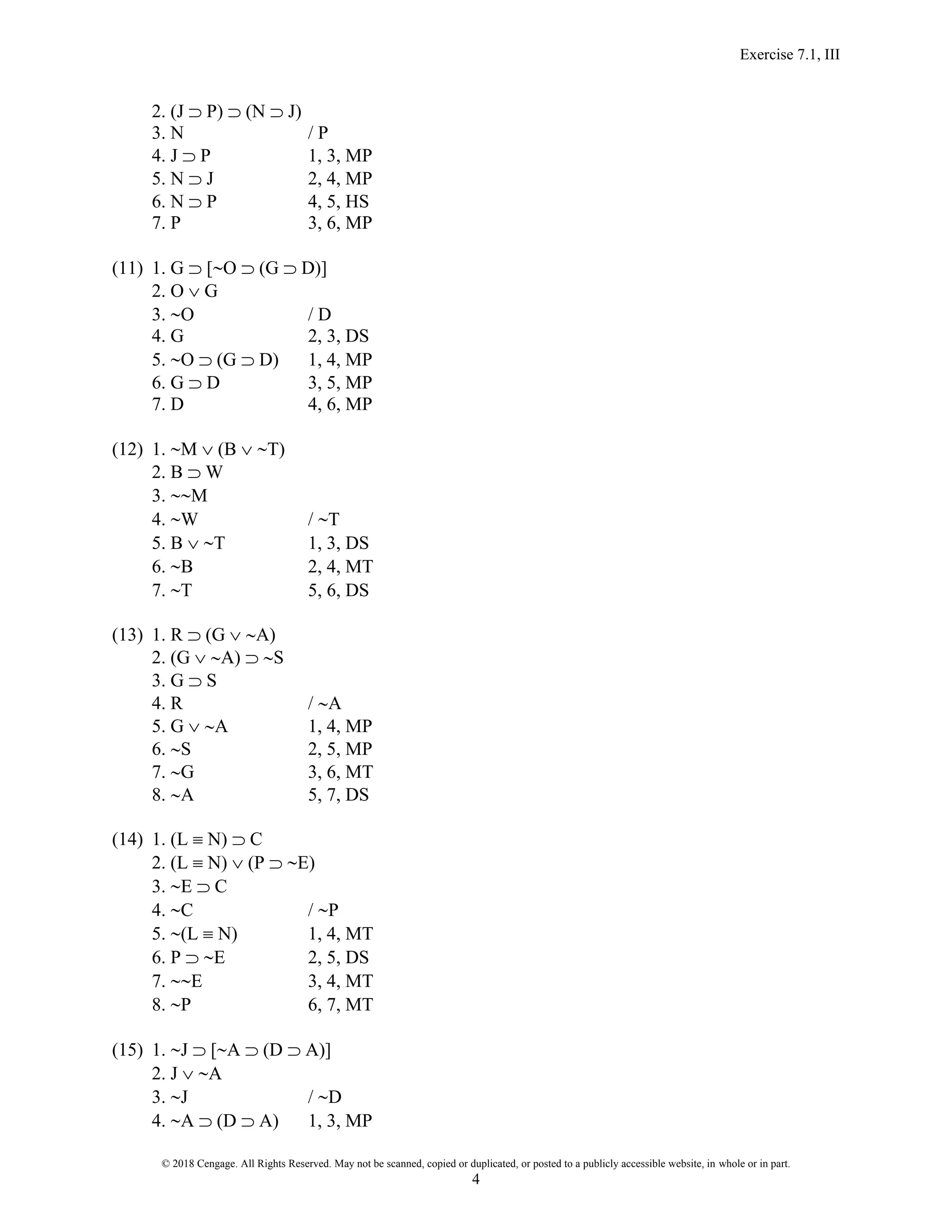 Exercise 7.1, III
© 2018 Cengage. All Rights Reserved. May not be scanned, copied or duplicated, or posted to a publicly accessible website, in whole or in part.
4
2. (J  P)  (N  J)
3. N / P
4. J  P 1, 3, MP
5. N  J 2, 4, MP
6. N  P 4, 5, HS
7. P 3, 6, MP
(11) 1. G  [O  (G  D)]
2. O  G
3. O / D
4. G 2, 3, DS
5. O  (G  D) 1, 4, MP
6. G  D 3, 5, MP
7. D 4, 6, MP
(12) 1. M  (B  T)
2. B  W
3. M
4. W / T
5. B  T 1, 3, DS
6. B 2, 4, MT
7. T 5, 6, DS
(13) 1. R  (G  A)
2. (G  A)  S
3. G  S
4. R / A
5. G  A 1, 4, MP
6. S 2, 5, MP
7. G 3, 6, MT
8. A 5, 7, DS
(14) 1. (L  N)  C
2. (L  N)  (P  E)
3. E  C
4. C / P
5. (L  N) 1, 4, MT
6. P  E 2, 5, DS
7. E 3, 4, MT
8. P 6, 7, MT
(15) 1. J  [A  (D  A)]
2. J  A
3. J / D
4. A  (D  A) 1, 3, MP
 