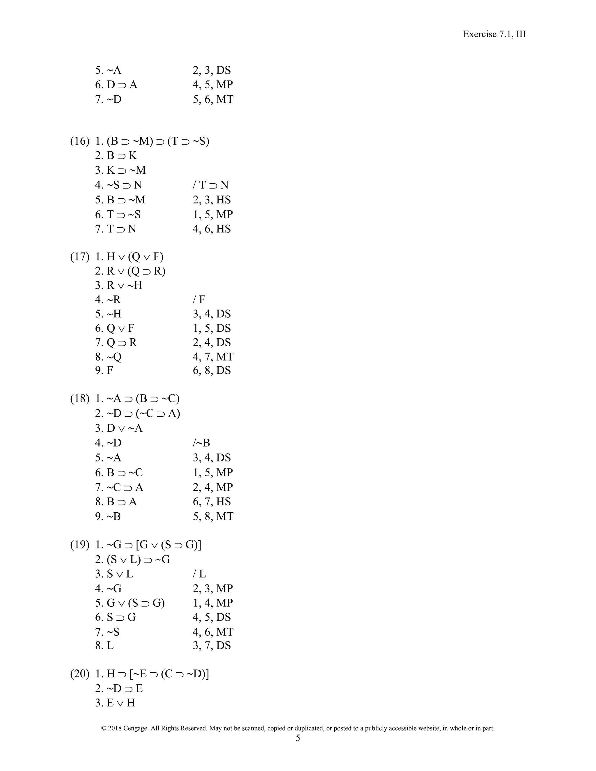 Exercise 7.1, III
© 2018 Cengage. All Rights Reserved. May not be scanned, copied or duplicated, or posted to a publicly accessible website, in whole or in part.
5
5. A 2, 3, DS
6. D  A 4, 5, MP
7. D 5, 6, MT
(16) 1. (B  M)  (T  S)
2. B  K
3. K  M
4. S  N / T  N
5. B  M 2, 3, HS
6. T  S 1, 5, MP
7. T  N 4, 6, HS
(17) 1. H  (Q  F)
2. R  (Q  R)
3. R  H
4. R / F
5. H 3, 4, DS
6. Q  F 1, 5, DS
7. Q  R 2, 4, DS
8. Q 4, 7, MT
9. F 6, 8, DS
(18) 1. A  (B  C)
2. D  (C  A)
3. D  A
4. D /B
5. A 3, 4, DS
6. B  C 1, 5, MP
7. C  A 2, 4, MP
8. B  A 6, 7, HS
9. B 5, 8, MT
(19) 1. G  [G  (S  G)]
2. (S  L)  G
3. S  L / L
4. G 2, 3, MP
5. G  (S  G) 1, 4, MP
6. S  G 4, 5, DS
7. S 4, 6, MT
8. L 3, 7, DS
(20) 1. H  [E  (C  D)]
2. D  E
3. E  H
 