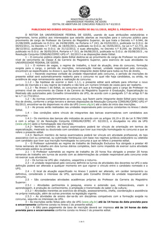 MINISTÉRIO DA EDUCAÇÃO
UNIVERSIDADE FEDERAL DE GOIÁS
EDITAL DE ABERTURA DE CONCURSO PÚBLICO N.º 63/2015
1 de 5
PUBLICADO NO DIÁRIO OFICIAL DA UNIÃO DE 06/11/2015, SEÇÃO 3, PÁGINAS 97 a 101
O REITOR DA UNIVERSIDADE FEDERAL DE GOIÁS, usando de suas atribuições estatutárias e
regimentais, torna público aos interessados que estarão abertas as inscrições para o concurso público para
provimento de cargo de Professor da Carreira do Magistério Superior, de que trata o Decreto n.º 6.944, de
21/08/2009, publicado no D.O.U. de 24/08/2009, na Portaria n.º 243, de 03/03/2011, publicada no D.O.U. de
04/03/2011, no Decreto n.º 7.485, de 18/05/2011, publicado no D.O.U. de 19/05/2011, na Lei n.º 12.772, de
28/12/2012, publicado no D.O.U. de 31/12/2012, e suas alterações, no Decreto n.º 8.259, de 29/05/2014,
publicado no D.O.U. de 30/05/2014, Portaria n.º 313, de 04/08/2015, publicada no D.O.U. de 05/08/2015 , na
Resolução Conjunta CONSUNI/CEPEC-UFG n°. 02/2013 e as disposições deste Edital.
1 – O concurso público objeto deste Edital destina-se ao provimento de cargo de Professor no primeiro
nível de vencimento da Classe A da Carreira do Magistério Superior, para exercício de suas atividades na
UNIVERSIDADE FEDERAL DE GOIÁS.
1.1 – O número de vagas, o regime de trabalho, o local de atuação, área do concurso, formação
exigida para o cargo, o período de inscrições, remuneração mensal, unidade responsável pelo concurso,
encontram-se especificados no Anexo I, que faz parte integrante deste Edital para todos os fins de direito.
1.1.1 – Havendo expressa vontade da unidade responsável pelo concurso, o período de inscrições do
presente edital será automaticamente reaberto para o concurso no qual não haja candidatos, ou ainda, na
existência de vaga remanescente após a realização do concurso.
1.1.2 – Na hipótese de ocorrer o item 1.1.1, o presente edital será aditado para informar o novo
período de inscrição e o seu regime de trabalho e não terá um número limitado de vezes para ser reaberto.
1.1.3 – No Anexo I do Edital, os concursos em que a formação exigida para o cargo de Professor no
primeiro nível de vencimento da Classe A da Carreira do Magistério Superior é Graduação, Especialização ou
Mestrado são autorizados pelo Conselho Universitário da UFG, de acordo com o parágrafo 3.º do artigo 8.º da
lei n.º 12.772/2012.
1.2 – As normas complementares ao concurso, que fazem parte integrante deste Edital para todos os
fins de direito, conforme o artigo terceiro e demais disposições da Resolução Conjunta CONSUNI/CEPEC-UFG n°
02/2013, encontrar-se-ão disponíveis no sítio da UFG (www.ufg.br) até a data do início das inscrições.
1.3 – As provas serão realizadas nas unidades responsáveis pelo concurso constantes no Anexo I deste
Edital.
1.4 – Das condições sobre vínculo de integrantes das bancas examinadoras com candidatos aos
concursos:
1.4.1– Os membros das bancas são indicados de acordo com os artigos 18,19 e 20 da Lei 9.784/1999
e com o artigo 12 da Resolução Conjunta CONSUNI/CEPEC nº. 02/2013, e divulgados no sítio da UFG
(www.ufg.br) após a homologação das inscrições.
1.4.2– Nenhum membro de banca examinadora poderá ter vínculo de orientação em termos de
especialização, mestrado ou doutorado com candidato que tiver sua inscrição homologada no concurso a que se
refere o presente edital.
1.4.3- Nenhum membro de banca examinadora poderá ter vínculo em atividade profissional, do tipo
associativo civil ou comercial, ou submissão hierárquica com base nos regimes jurídicos estatutário ou celetista
com candidato que tiver sua inscrição homologada no concurso a que se refere o presente edital.
2 – O Professor submetido ao regime de trabalho de Dedicação Exclusiva fica obrigado a prestar 40
horas semanais de trabalho em dois turnos diários completos, bem como impedido de exercer outra atividade
remunerada pública ou privada.
2.1 – O Professor submetido ao regime de trabalho de 20 horas fica obrigado a prestar 20 horas
semanais de trabalho em turnos de acordo com as determinações da unidade responsável pelo concurso onde
irá exercer suas atividades.
2.2 – Os turnos na UFG são: matutino, vespertino e noturno.
2.3 – A unidade responsável pelo concurso definirá os turnos de atividades dos docentes na UFG e esta
definição poderá ser alterada a qualquer momento em que vigorar o vínculo entre o candidato nomeado e a
UFG.
2.4 – O local de atuação especificado no Anexo I poderá ser alterado, em caráter temporário ou
definitivo, considerado o interesse da UFG, aprovado pelo Conselho Diretor da unidade responsável pelo
concurso.
2.5 – São consideradas atividades acadêmicas próprias do Professor da Carreira do Magistério
Superior:
2.5.1 – Atividades pertinentes à pesquisa, ensino e extensão que, indissociáveis, visem à
aprendizagem, à produção do conhecimento, à ampliação e transmissão do saber e da cultura;
2.5.2 – Atividades inerentes ao exercício de direção, assessoramento, chefia, coordenação e assistência
na própria instituição, além de outras previstas na legislação vigente.
2.5.3 – As atividades de ensino dar-se-ão em disciplinas compatíveis com a formação exigida no
concurso, segundo os interesses da UFG.
3 – As inscrições serão feitas pelo sítio da UFG (www.ufg.br) até às 14 horas da data prevista para
o encerramento conforme consta no Anexo I do presente edital.
3.1 – A GRU para pagamento da taxa de inscrição deverá ser impressa até às 14 horas da data
prevista para o encerramento conforme consta no Anexo I do presente edital.
 