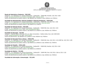 MINISTÉRIO DA EDUCAÇÃO
UNIVERSIDADE FEDERAL DE GOIÁS
EDITAL DE ABERTURA DE CONCURSO PÚBLICO N.º 63/2015
ANEXO I
12 de 14
Escola de Veterinária e Zootecnia – EVZ/UFG
Campus II – Av. Esperança, s/n, Campus Samambaia – Goiânia/GO – 74690-900, fone/fax: (62) 3521-1564
e-mail: secretaria.evz@ufg.br ou diretoria.evz@ufg.br sítio: www.evz.ufg.br
horário de atendimento ao público externo: das 08h00min às 12h00min e das 14h00min às 17h00min
Faculdade de Administração, Ciências Contábeis e Ciências Econômicas – FACE/UFG
Campus II – Av. Esperança, s/n, Campus Samambaia – Goiânia/GO – 74690-900, fone (62) 3521-1390
e-mail: cecilia.ufg@gmail.com ou bethaniadepaula22@gmail.com sítio: www.face.ufg.br
horário de atendimento ao público externo: das 9h00min às 17h00min
Faculdade de Ciências Sociais – FCS/UFG
Campus II - Av. Esperança, s/n, Campus Samambaia – Goiânia/GO – 74690-900, fone: (62) 3521-1343
e-mail: raquelaires@yahoo.com.br sítio: www.cienciassociais.ufg.br
horário de atendimento ao público externo: das 8h00min às 12h00min e das 14h00min às 17h00min
Faculdade de Educação – FE/UFG
Campus I – Colemar Natal e Silva Rua 235, s/n, Setor Universitário - Goiânia-Goiás, fone: (62) 3209-6202
e-mail: feufgdirecao@gmail.com sítio: www.fe.ufg.br
horário de atendimento: das 08h00min às 12h00min e das 14h00min às 17h00min
Faculdade de Educação Física e Dança – FEFD/UFG
Campus II - Av. Esperança, s/n, Campus Samambaia – Goiânia/GO – 74690-900, fone: (62) 3521-1141/1085 fax: (62) 3521-1185
e-mail: diretoria.fef.ufg@gmail.com sítio: www.fef.ufg.br
horário de atendimento ao público externo: das 8h00min às 12h00min e das 14h00min às 17h00min
Faculdade de Filosofia – FAFIL/UFG
Campus II - Av. Esperança, s/n, Campus Samambaia – Goiânia/GO – 74690-900, fone/fax: (62) 3521-1164
e-mail: rhbrettas@hotmail.com sítio: www.filosofia.ufg.br
horário de atendimento ao público externo: das 9h00min às 16h00min
Faculdade de História – FH/UFG
Campus II – Av. Esperança, s/n, Campus Samambaia – Goiânia/GO – 74690-900, fone: (62) 3521-1166 ou 3521-1130
e-mail: gustavojunior@ufg.br sito: www.historia.ufg.br
horário de atendimento ao público externo: das 8h00min às 12h00min e das 14h00min às 17h00min
Faculdade de Informação e Comunicação – FIC/UFG
 