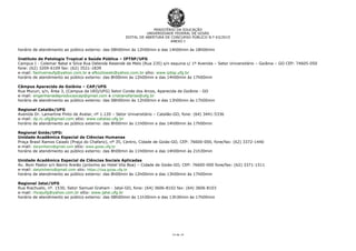 MINISTÉRIO DA EDUCAÇÃO
UNIVERSIDADE FEDERAL DE GOIÁS
EDITAL DE ABERTURA DE CONCURSO PÚBLICO N.º 63/2015
ANEXO I
14 de 14
horário de atendimento ao público externo: das 08h00min às 12h00min e das 14h00min às 18h00min
Instituto de Patologia Tropical e Saúde Pública – IPTSP/UFG
Campus I - Colemar Natal e Silva Rua Delenda Resende de Melo (Rua 235) s/n esquina c/ 1º Avenida – Setor Universitário – Goiânia – GO CEP: 74605-050
fone: (62) 3209-6109 fax: (62) 3521-1839
e-mail: faoliveiraufg@yahoo.com.br e efkozlowski@yahoo.com.br sítio: www.iptsp.ufg.br
horário de atendimento ao público externo: das 8h00min às 12h00min e das 14h00min às 17h00min
Câmpus Aparecida de Goiânia – CAP/UFG
Rua Mucuri, s/n, Área 3, (Campus da UEG/UFG) Setor Conde dos Arcos, Aparecida de Goiânia - GO
e-mail: engenhariadeproducaocap@gmail.com e cristianofarias@ufg.br
horário de atendimento ao público externo: das 08h00min às 12h00min e das 13h00min às 17h00min
Regional Catalão/UFG
Avenida Dr. Lamartine Pinto de Avelar, nº 1.120 – Setor Universitário – Catalão-GO, fone: (64) 3441-5336
e-mail: dp.rc.ufg@gmail.com sítio: www.catalao.ufg.br
horário de atendimento ao público externo: das 8h00min às 11h00min e das 14h00min às 17h00min
Regional Goiás/UFG:
Unidade Acadêmica Especial de Ciências Humanas
Praça Brasil Ramos Caiado (Praça do Chafariz), nº 35, Centro, Cidade de Goiás-GO, CEP: 76600-000, fone/fax: (62) 3372-1440
e-mail: darpinheiro@gmail.com sítio: www.goias.ufg.br
horário de atendimento ao público externo: das 8h00min às 11h00min e das 14h00min às 21h30min
Unidade Acadêmica Especial de Ciências Sociais Aplicadas
Av. Bom Pastor s/n Bairro Areião (próximo ao Hotel Vila Boa) – Cidade de Goiás-GO, CEP: 76600-000 fone/fax: (62) 3371-1511
e-mail: darpinheiro@gmail.com sítio: https://csa.goias.ufg.br
horário de atendimento ao público externo: das 8h00min às 12h00min e das 13h00min às 17h00min
Regional Jataí/UFG
Rua Riachuelo, nº. 1530, Setor Samuel Graham - Jataí-GO, fone: (64) 3606-8102 fax: (64) 3606 8103
e-mail: rhcajufg@yahoo.com.br sítio: www.jatai.ufg.br
horário de atendimento ao público externo: das 08h00min às 11h30min e das 13h30min às 17h00min
 