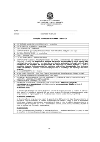 SERVIÇO PÚBLICO FEDERAL
UNIVERSIDADE FEDERAL DE GOIÁS
DEPARTAMENTO DO PESSOAL
ANEXO II
1 de 2
NOME-----------------------------------------------------------------------------------------------------
CARGO-------------------------------------REGIME DE TRABALHO-----------------------------
RELAÇÃO DE DOCUMENTOS PARA ADMISSÃO
CERTIDÃO DE NASCIMENTO (OU CASAMENTO) – uma cópia
CERTIFICADO DE RESERVISTA – uma cópia
TÍTULO DE ELEITOR – uma cópia
COMPROVANTE DE QUE VOTOU E/OU JUSTIFICOU VOTO NA ÚLTIMA ELEIÇÃO – uma cópia
CARTEIRA DE IDENTIDADE – 01 (uma) cópia
C.P.F. - 01 (uma) cópia
CARTÃO DO PIS/PASEP - trazer o mais antigo
COMPROVANTE VÁLIDO DA TITULAÇÃO EXIGIDA NO EDITAL, ACOMPANHADO DO HISTÓRICO ESCOLAR
(ORIGINAL E CÓPIA). Na ausência do diploma, declaração de conclusão do curso emitida pela
instituição de ensino superior – em caso de curso de pós-graduação, declaração assinada pelo
coordenador do programa de pós-graduação da instituição de ensino superior –, onde o
candidato obteve o título constando que o diploma está em fase de expedição. Caso o diploma
tenha sido obtido no exterior, apresentar comprovante de revalidação em instituição de ensino
no Brasil.
01 (uma) FOTOGRAFIA 3X4 - Recente
N.º DE CONTA CORRENTE - Caixa Econ. Federal, Banco do Brasil, Banco Santander, Citibank ou Itaú
CERTIDÃO DE NASCIMENTO DOS DEPENDENTES (uma cópia)
PASSAPORTE ATUALIZADO COM VISTO DE PERMANENCIA QUE PERMITA O EXERCICIO DE ATIVIDADE
LABORATIVA NO BRASIL, PARA ESTRANGEIROS
COMPROVANTE DE ENDEREÇO (uma cópia)
EM CASO DE OCUPANTE DE CARGO PÚBLICO EM OUTRO ÓRGÃO, APRESENTAR ÚLTIMO
COMPROVANTE DE RENDIMENTO (CONTRACHEQUE) E DECLARAÇÃO DO ÓRGÃO AO QUAL É
VINCULADO, CONTENDO:
Se servidor ativo:
a) denominação do cargo que exerce; b) jornada semanal do cargo que exerce; c) horários de entrada e
saída diários; d) unidade da federação em que exerce o cargo; e) nível de escolaridade exigido para o
cargo; f) a data de ingresso; g) área de atuação do cargo (médico, saúde, técnico, magistério).
Se servidor aposentado:
a) denominação do cargo que deu origem à aposentadoria; b) fundamento legal da aposentadoria; c)
jornada do cargo que exerceu; d) unidade da federação que exerceu o cargo; e) nível de escolaridade
exigido para o cargo em que se deu a aposentadoria; f) data do início da vigência da aposentadoria; g)
área de atuação do cargo em que se deu a aposentadoria (médico, saúde, técnico, magistério); h) além de
cópia do ato legal que concedeu a aposentadoria.
Se pensionista:
a) tipo e fundamento legal da pensão; b) grau de parentesco; c) dependência econômica; d) data de início
do beneficio; e) além de cópia do ato legal que concedeu a pensão.
 