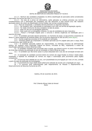 MINISTÉRIO DA EDUCAÇÃO
UNIVERSIDADE FEDERAL DE GOIÁS
EDITAL DE ABERTURA DE CONCURSO PÚBLICO N.º 63/2015
5 de 5
11.1.3 – Nenhum dos candidatos empatados na última classificação de aprovados serão considerados
reprovados nos termos dos itens 11.1.1 e 11.1.2.
11.1.4 – No caso de a prova ser eliminatória, serão aplicados os critérios previstos nas normas
complementares com a eliminação dos candidatos que não obtiverem a nota mínima e/ou não restarem
aprovados dentro da ordem da classificação mínima fixadas nas normas complementares.
11.2 – Para ser empossado, o candidato deverá preencher os seguintes requisitos:
11.2.1 – Ser brasileiro nato, naturalizado ou estrangeiro com visto nos termos da legislação vigente;
11.2.2 – Ter idade mínima de 18 anos completos na data da posse;
11.2.3 – Estar em dia com as obrigações eleitorais;
11.2.4 – Estar quite com as obrigações militares, no caso de candidatos do sexo masculino;
11.2.5 – Possuir a formação exigida para o concurso e demais exigências de habilitação para o
exercício do cargo.
11.3 – O candidato aprovado deverá apresentar, no momento da posse, os documentos constantes do
Anexo II, parte integrante do presente Edital, que se encontra disponível no sítio da UFG (www.ufg.br).
11.4 – Outras exigências previstas em lei poderão ser solicitadas.
11.5 – Somente poderá ser empossado o candidato aprovado que for julgado apto para o cargo, física
e mentalmente, pelo SIASS da UFG.
11.6 – O candidato aprovado poderá ser reaproveitado, no interesse exclusivo da administração
pública, em qualquer outra Instituição Federal de Ensino, vinculada ao MEC, respeitando a ordem de
classificação publicada no Diário Oficial da União.
12 – O candidato nomeado será convocado para a posse, que deverá ocorrer no prazo improrrogável
de trinta dias contados da publicação do ato de nomeação no Diário Oficial da União.
12.1 – O candidato que não tomar posse no prazo estipulado terá o seu ato de nomeação tornado sem
efeito.
13 – A nomeação do candidato ocorrerá dentro do número de vagas fixadas no Anexo I deste edital,
ressalvada a hipótese de ampliação do número de vagas e autorização para provimento pelos órgãos
competentes.
14 – O Concurso terá validade de um ano, com possibilidade de prorrogação por mais um ano, contada
a partir da data de publicação da homologação.
15 – O provimento do cargo objeto deste edital será realizado de acordo com a legislação em vigor.
16 – O concurso será supervisionado pelo Departamento do Pessoal e Departamento de
Desenvolvimento de Recursos Humanos da UFG.
Goiânia, 05 de novembro de 2015.
Prof. Orlando Afonso Valle do Amaral
Reitor
 