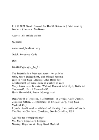 116 © 2021 Saudi Journal for Health Sciences | Published by
Wolters Kluwer ‑ Medknow
Access this article online
Website:
www.saudijhealthsci.org
Quick Response Code
DOI:
10.4103/sjhs.sjhs_74_21
The Interrelation between nurse‑ to‑ patient
ratio, nurse engagement, and missed nursing
care in King Saud Medical City: Basis for
development of nurse–patient quality of care
Mary Rosaclaire Tenorio, Waleed Tharwat Aletreby1, Batla Al
Shammari2, Basel Almuabbadi2,
Huda Mwawish3, James Montegrico4
Department of Nursing, 1Department of Critical Care Quality,
2Nursing Office, 3Department of Critical Care, King Saud
Medical City,
Riyadh, Saudi Arabia, 4School of Nursing, University of North
Carolina at Charlotte, Charlotte, North Carolina, USA
Address for correspondence:
Ms. Mary Rosaclaire Tenorio,
Nursing Department, King Saud Medical
 