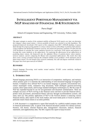 International Journal of Artificial Intelligence and Applications (IJAIA), Vol.11, No.5/6, November 2020
DOI: 10.5121/ijaia.2020.11602 13
INTELLIGENT PORTFOLIO MANAGEMENT VIA
NLP ANALYSIS OF FINANCIAL 10-K STATEMENTS
Purva Singh1
School of Computer Science and Engineering, VIT University, Vellore, India
ABSTRACT
The paper attempts to analyze if the sentiment stability of financial 10-K reports over time can determine
the company’s future mean returns. A diverse portfolio of stocks was selected to test this hypothesis. The
proposed framework downloads 10-K reports of the companies from SEC’s EDGAR database. It passes
them through the preprocessing pipeline to extract critical sections of the filings to perform NLP analysis.
Using Loughran and McDonald sentiment word list, the framework generates sentiment TF-IDF from the
10-K documents to calculate the cosine similarity between two consecutive 10-K reports and proposes to
leverage this cosine similarity as the alpha factor. For analyzing the effectiveness of our alpha factor at
predicting future returns, the framework uses the alphalens library to perform factor return analysis,
turnover analysis, and for comparing the Sharpe ratio of potential alpha factors. The results show that
there exists a strong correlation between the sentiment stability of our portfolio’s 10-K statements and its
future mean returns. For the benefit of the research community, the code and Jupyter notebooks related to
this paper have been open-sourced on Github1.
KEYWORDS
Natural language Processing, stock market, textual analysis, TF-IDF, cosine similarity, intelligent
portfolio management.
1. INTRODUCTION
Natural language processing (NLP) is an intersection of computation, intelligence, and statistics
whose primary goal is to automate the understanding of semi-structured language leveraged by
humans. Computers have utilized NLP to use human language to generate conversational text,
extract meaningful words, summarize long documents, build intelligent question-answering
systems, detect spam emails, and leverage standard intelligence technologies [1]. But the scope of
NLP has expanded beyond its use for text-generation and document summarization. There are
multiple use-cases of NLP evolving in the financial sector and bots to provide financial advice,
predict stock movements, personalized finance advisory through recommendation systems, and
many more [2]. One primary application of NLP in the FinTech domain is analyzing various
financial articles, daily reports on the stock market, and social media posts or tweets to predict a
particular stock's future returns or an entire portfolio.
A 10-K document is a comprehensive report filed annually by a publicly-traded company about
its financial performance [20]. A typical 10-K financial document contains five distinct sections:
business, risk factors, selected financial data, management’s discussion, analysis, financial
statements, and supplementary data. The SEC requires this report to keep investors
1
https://github.com/purvasingh96/StockGram-Intelligent-Portfolio-Manager
 