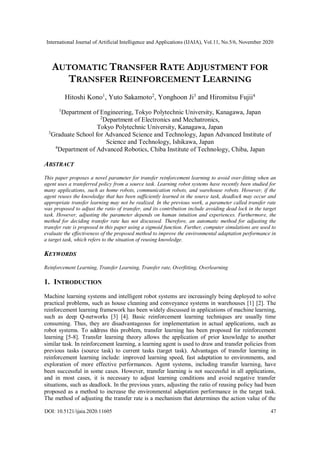 International Journal of Artificial Intelligence and Applications (IJAIA), Vol.11, No.5/6, November 2020
DOI: 10.5121/ijaia.2020.11605 47
AUTOMATIC TRANSFER RATE ADJUSTMENT FOR
TRANSFER REINFORCEMENT LEARNING
Hitoshi Kono1
, Yuto Sakamoto2
, Yonghoon Ji3
and Hiromitsu Fujii4
1
Department of Engineering, Tokyo Polytechnic University, Kanagawa, Japan
2
Department of Electronics and Mechatronics,
Tokyo Polytechnic University, Kanagawa, Japan
3
Graduate School for Advanced Science and Technology, Japan Advanced Institute of
Science and Technology, Ishikawa, Japan
4
Department of Advanced Robotics, Chiba Institute of Technology, Chiba, Japan
ABSTRACT
This paper proposes a novel parameter for transfer reinforcement learning to avoid over-fitting when an
agent uses a transferred policy from a source task. Learning robot systems have recently been studied for
many applications, such as home robots, communication robots, and warehouse robots. However, if the
agent reuses the knowledge that has been sufficiently learned in the source task, deadlock may occur and
appropriate transfer learning may not be realized. In the previous work, a parameter called transfer rate
was proposed to adjust the ratio of transfer, and its contribution include avoiding dead lock in the target
task. However, adjusting the parameter depends on human intuition and experiences. Furthermore, the
method for deciding transfer rate has not discussed. Therefore, an automatic method for adjusting the
transfer rate is proposed in this paper using a sigmoid function. Further, computer simulations are used to
evaluate the effectiveness of the proposed method to improve the environmental adaptation performance in
a target task, which refers to the situation of reusing knowledge.
KEYWORDS
Reinforcement Learning, Transfer Learning, Transfer rate, Overfitting, Overlearning
1. INTRODUCTION
Machine learning systems and intelligent robot systems are increasingly being deployed to solve
practical problems, such as house cleaning and conveyance systems in warehouses [1] [2]. The
reinforcement learning framework has been widely discussed in applications of machine learning,
such as deep Q-networks [3] [4]. Basic reinforcement learning techniques are usually time
consuming. Thus, they are disadvantageous for implementation in actual applications, such as
robot systems. To address this problem, transfer learning has been proposed for reinforcement
learning [5-8]. Transfer learning theory allows the application of prior knowledge to another
similar task. In reinforcement learning, a learning agent is used to draw and transfer policies from
previous tasks (source task) to current tasks (target task). Advantages of transfer learning in
reinforcement learning include: improved learning speed, fast adaptation to environments, and
exploration of more effective performances. Agent systems, including transfer learning, have
been successful in some cases. However, transfer learning is not successful in all applications,
and in most cases, it is necessary to adjust learning conditions and avoid negative transfer
situations, such as deadlock. In the previous years, adjusting the ratio of reusing policy had been
proposed as a method to increase the environmental adaptation performance in the target task.
The method of adjusting the transfer rate is a mechanism that determines the action value of the
 