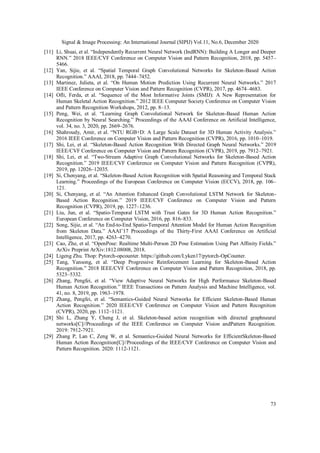 Signal & Image Processing: An International Journal (SIPIJ) Vol.11, No.6, December 2020
73
[11] Li, Shuai, et al. “Independently Recurrent Neural Network (IndRNN): Building A Longer and Deeper
RNN.” 2018 IEEE/CVF Conference on Computer Vision and Pattern Recognition, 2018, pp. 5457–
5466.
[12] Yan, Sijie, et al. “Spatial Temporal Graph Convolutional Networks for Skeleton-Based Action
Recognition.” AAAI, 2018, pp. 7444–7452.
[13] Martinez, Julieta, et al. “On Human Motion Prediction Using Recurrent Neural Networks.” 2017
IEEE Conference on Computer Vision and Pattern Recognition (CVPR), 2017, pp. 4674–4683.
[14] Ofli, Ferda, et al. “Sequence of the Most Informative Joints (SMIJ): A New Representation for
Human Skeletal Action Recognition.” 2012 IEEE Computer Society Conference on Computer Vision
and Pattern Recognition Workshops, 2012, pp. 8–13.
[15] Peng, Wei, et al. “Learning Graph Convolutional Network for Skeleton-Based Human Action
Recognition by Neural Searching.” Proceedings of the AAAI Conference on Artificial Intelligence,
vol. 34, no. 3, 2020, pp. 2669–2676.
[16] Shahroudy, Amir, et al. “NTU RGB+D: A Large Scale Dataset for 3D Human Activity Analysis.”
2016 IEEE Conference on Computer Vision and Pattern Recognition (CVPR), 2016, pp. 1010–1019.
[17] Shi, Lei, et al. “Skeleton-Based Action Recognition With Directed Graph Neural Networks.” 2019
IEEE/CVF Conference on Computer Vision and Pattern Recognition (CVPR), 2019, pp. 7912–7921.
[18] Shi, Lei, et al. “Two-Stream Adaptive Graph Convolutional Networks for Skeleton-Based Action
Recognition.” 2019 IEEE/CVF Conference on Computer Vision and Pattern Recognition (CVPR),
2019, pp. 12026–12035.
[19] Si, Chenyang, et al. “Skeleton-Based Action Recognition with Spatial Reasoning and Temporal Stack
Learning.” Proceedings of the European Conference on Computer Vision (ECCV), 2018, pp. 106–
121.
[20] Si, Chenyang, et al. “An Attention Enhanced Graph Convolutional LSTM Network for Skeleton-
Based Action Recognition.” 2019 IEEE/CVF Conference on Computer Vision and Pattern
Recognition (CVPR), 2019, pp. 1227–1236.
[21] Liu, Jun, et al. “Spatio-Temporal LSTM with Trust Gates for 3D Human Action Recognition.”
European Conference on Computer Vision, 2016, pp. 816–833.
[22] Song, Sijie, et al. “An End-to-End Spatio-Temporal Attention Model for Human Action Recognition
from Skeleton Data.” AAAI’17 Proceedings of the Thirty-First AAAI Conference on Artificial
Intelligence, 2017, pp. 4263–4270.
[23] Cao, Zhe, et al. “OpenPose: Realtime Multi-Person 2D Pose Estimation Using Part Affinity Fields.”
ArXiv Preprint ArXiv:1812.08008, 2018.
[24] Ligeng Zhu. Thop: Pytorch-opcounter. https://github.com/Lyken17/pytorch-OpCounter.
[25] Tang, Yansong, et al. “Deep Progressive Reinforcement Learning for Skeleton-Based Action
Recognition.” 2018 IEEE/CVF Conference on Computer Vision and Pattern Recognition, 2018, pp.
5323–5332.
[26] Zhang, Pengfei, et al. “View Adaptive Neural Networks for High Performance Skeleton-Based
Human Action Recognition.” IEEE Transactions on Pattern Analysis and Machine Intelligence, vol.
41, no. 8, 2019, pp. 1963–1978.
[27] Zhang, Pengfei, et al. “Semantics-Guided Neural Networks for Efficient Skeleton-Based Human
Action Recognition.” 2020 IEEE/CVF Conference on Computer Vision and Pattern Recognition
(CVPR), 2020, pp. 1112–1121.
[28] Shi L, Zhang Y, Cheng J, et al. Skeleton-based action recognition with directed graphneural
networks[C]//Proceedings of the IEEE Conference on Computer Vision andPattern Recognition.
2019: 7912-7921.
[29] Zhang P, Lan C, Zeng W, et al. Semantics-Guided Neural Networks for EfficientSkeleton-Based
Human Action Recognition[C]//Proceedings of the IEEE/CVF Conference on Computer Vision and
Pattern Recognition. 2020: 1112-1121.
 