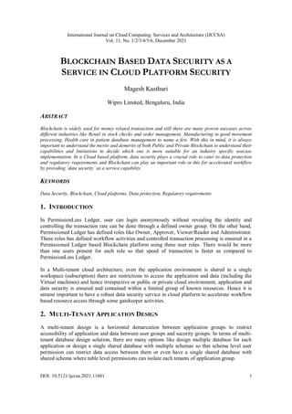 International Journal on Cloud Computing: Services and Architecture (IJCCSA)
Vol. 11, No. 1/2/3/4/5/6, December 2021
DOI: 10.5121/ijccsa.2021.11601 1
BLOCKCHAIN BASED DATA SECURITY AS A
SERVICE IN CLOUD PLATFORM SECURITY
Magesh Kasthuri
Wipro Limited, Bengaluru, India
ABSTRACT
Blockchain is widely used for money related transaction and still there are many proven usecases across
different industries like Retail in stock checks and order management, Manufacturing in good movement
processing, Health care in patient database management to name a few. With this in mind, it is always
important to understand the merits and demerits of both Public and Private Blockchain to understand their
capabilities and limitations to decide which one is more suitable for an industry specific usecase
implementation. In a Cloud based platform, data security plays a crucial role to cater to data protection
and regulatory requirements and Blockchain can play an important role in this for accelerated workflow
by providing ‘data security’ as a service capability.
KEYWORDS
Data Security, Blockchain, Cloud platforms, Data protection, Regulatory requirements
1. INTRODUCTION
In PermissionLess Ledger, user can login anonymously without revealing the identity and
controlling the transaction rate can be done through a defined owner group. On the other hand,
Permissioned Ledger has defined roles like Owner, Approver, Viewer/Reader and Administrator.
These roles has defined workflow activities and controlled transaction processing is ensured in a
Permissioned Ledger based Blockchain platform using these user roles. There would be more
than one users present for each role so that speed of transaction is faster as compared to
PermissionLess Ledger.
In a Multi-tenant cloud architecture, even the application environment is shared in a single
workspace (subscription) there are restrictions to access the application and data (including the
Virtual machines) and hence irrespective or public or private cloud environment, application and
data security is ensured and contained within a limited group of known resources. Hence it is
utmost important to have a robust data security service in cloud platform to accelerate workflow
based resource access through some gatekeeper activities.
2. MULTI-TENANT APPLICATION DESIGN
A multi-tenant design is a horizontal demarcation between application groups to restrict
accessibility of application and data between user groups and security groups. In terms of multi-
tenant database design solution, there are many options like design multiple database for each
application or design a single shared database with multiple schemas so that schema level user
permission can restrict data access between them or even have a single shared database with
shared schema where table level permissions can isolate each tenants of application group.
 