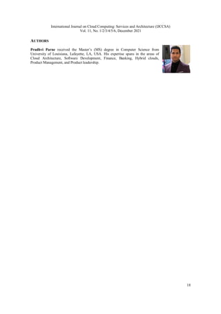 International Journal on Cloud Computing: Services and Architecture (IJCCSA)
Vol. 11, No. 1/2/3/4/5/6, December 2021
18
AUTHORS
Prudhvi Parne received the Master’s (MS) degree in Computer Science from
University of Louisiana, Lafayette, LA, USA. His expertise spans in the areas of
Cloud Architecture, Software Development, Finance, Banking, Hybrid clouds,
Product Management, and Product leadership.
 