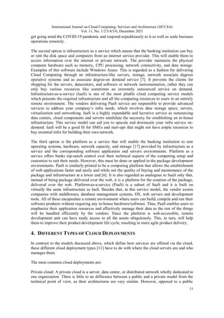 International Journal on Cloud Computing: Services and Architecture (IJCCSA)
Vol. 11, No. 1/2/3/4/5/6, December 2021
11
get going amid the COVID-19 pandemic and respond expeditiously to it as well as scale business
operations remotely.
The second option is infrastructure as a service which means that the banking institution can buy
or rent the disk space and computers from an internet service provider. This will enable them to
access information over the internet or private network. The provider maintains the physical
computer hardware such as memory, CPU processing, network connectivity, and data storage.
Examples of this software include Windows Azure. This is regarded as a fashion for delivering
Cloud Computing through an infrastructure-like servers, storage, network associate degrees
operative systems and as associate degree-on demand service [7]. It prevents the clients for
shopping for the servers, datacenters, and software or network instrumentation, rather they can
only buy various resources like sometimes an extremely outsourced service on demand.
Infrastructure-as-a-service (IaaS) is one of the most pliable cloud computing service models
which presents the required infrastructure and all the computing resources to users in an entirely
remote environment. The vendors delivering PaaS service are responsible to provide advanced
services to address your company’s infra needs, which involves data storage space, servers,
virtualization and networking. IaaS is a highly expandable and lucrative service as outsourcing
data centers, cloud components and servers annihilate the necessity for establishing an in-house
infrastructure. This service model can aid you to upscale and downscale your infra service on-
demand. IaaS will be a good fit for SMEs and start-ups that might not have ample resources to
buy essential infra for building their own network.
The third option is the platform as a service that will enable the banking institution to rent
operating systems, hardware, network capacity, and storage [17] provided by infrastructure as a
service and the corresponding software application and servers environments. Platform as a
service offers banks top-notch control over their technical aspects of the computing setup and
customize to suit their needs. However, this must be done or applied in the package development
environments. PaaS is similarly printed to be a computing platform that allows the establishment
of web applications faster and easily and while not the quality of buying and maintenance of the
package and infrastructure at a lower end [6]. It is also regarded as analogous to SaaS only that,
instead of being package delivered over the web, it is a platform for the creation of the package,
delivered over the web. Platform-as-a-service (PaaS) is a subset of SaaS and it is built on
virtually the same infrastructure as IaaS. Besides that, in this service model, the vendor assists
companies with middleware, database management systems, OS, web servers and development
tools. All of these encapsulate a remote environment where users can build, compile and run their
software products without requiring any in-house hardware/software. Thus, PaaS enables users to
emphasize their application resources and effectively manage their data as the rest of the things
will be handled efficiently by the vendors. Since the platform is web-accessible, remote
development unit can have ready access to all the assets ubiquitously. This, in turn, will help
them to improve their product development life cycle, resulting in more agile product delivery.
4. DIFFERENT TYPES OF CLOUD DEPLOYMENTS
In contrast to the models discussed above, which define how services are offered via the cloud,
these different cloud deployment types [11] have to do with where the cloud servers are and who
manages them.
The most common cloud deployments are:
Private cloud: A private cloud is a server, data center, or distributed network wholly dedicated to
one organization. There is little to no difference between a public and a private model from the
technical point of view, as their architectures are very similar. However, opposed to a public
 