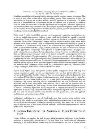 International Journal on Cloud Computing: Services and Architecture (IJCCSA)
Vol. 11, No. 1/2/3/4/5/6, December 2021
12
cloud that is available to the general public, only one specific company owns a private one. That
is why it is also called an internal or corporate cloud. Internal Cloud means that it allows the
accessibility of systems and services within a specific boundary or organization. The cloud
platform is implemented in a cloud-based secure environment that is guarded by advanced
firewalls under the surveillance of the IT department that belongs to a particular organization.
Private clouds permit only authorized users, providing the organizations greater control over data
and its security. Business organizations that have dynamic, critical, secured, management demand
based requirement should adopt Private Cloud.
Public cloud: A public cloud [12] is a service run by an external vendor that may include servers
in one or multiple data centers. Unlike a private cloud, public clouds are shared by multiple
organizations. Using virtual machines, individual servers may be shared by different companies,
a situation that is called "multitenancy" because multiple tenants are renting server space within
the same server. Public Cloud is a type of cloud hosting that allows the accessibility of systems &
its services to its clients/users easily. Some of the examples of those companies which provide
public cloud facilities are IBM, Google, Amazon, Microsoft, etc. This cloud service is open for
use. This type of cloud computing is a true specimen of cloud hosting where the service providers
render services to various clients. Server infrastructure belongs to service providers that manage
them and administer pool resources, which is why there is no need for user companies to buy and
maintain their hardware. Provider companies offer resources as a service both free of charge or
on a pay-per-use basis via the Internet connection. Users can scale resources when required. The
public cloud deployment model is the first choice for businesses that operate within the industries
with low privacy concerns. When it comes to popular public cloud deployment models, examples
are Amazon Elastic Compute Cloud (Amazon EC2) the top service provider, Microsoft Azure,
Google App Engine, IBM Cloud, Salesforce Heroku and others.
Hybrid cloud: hybrid cloud deployments combine public and private clouds and may even
include on-premises legacy servers. An organization may use their private cloud for some
services and their public cloud for others, or they may use the public cloud as backup for their
private cloud. Hybrid Cloud is another cloud computing type, which is integrated, i.e., it can be a
combination of two or more cloud servers, i.e., private, public or community combined as one
architecture, but remain individual entities. Non-critical tasks such as development and test
workloads can be done using public cloud whereas critical tasks that are sensitive such as
organization data handling are done using a private cloud. Benefits of both deployment models,
as well as a community deployment model, are possible in a hybrid cloud hosting. Hybrid cloud
deployment model not only safeguards and controls strategically important assets but does so in
the most cost and resource-effective way possible for each specific case. Also, this approach
facilitates data and application portability.
Multi-cloud: multi-cloud is a type of cloud deployment that involves using multiple public
clouds. In other words, an organization with a multi-cloud deployment rents virtual servers and
services from several external vendors to continue the analogy used above, this is like leasing
several adjacent plots of land from different landlords. Multi-cloud deployments can also be
hybrid cloud, and vice versa.
5. FACTORS INFLUENCING THE ADOPTION OF CLOUD COMPUTING IN
BANKS
From a different perspective, the shift to adopt cloud computing technology in the banking
institution is influenced by various factors. The first factor is a classification of information
sensitivity in the banking system. Banks have the freedom to select the kind of system suitable
 