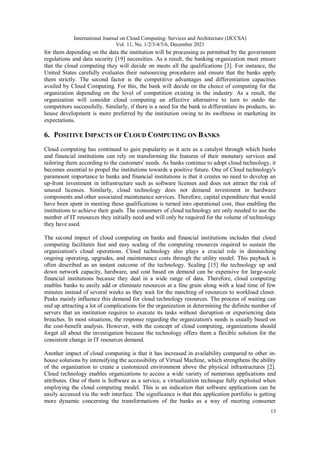 International Journal on Cloud Computing: Services and Architecture (IJCCSA)
Vol. 11, No. 1/2/3/4/5/6, December 2021
13
for them depending on the data the institution will be processing as permitted by the government
regulations and data security [19] necessities. As a result, the banking organization must ensure
that the cloud computing they will decide on meets all the qualifications [3]. For instance, the
United States carefully evaluates their outsourcing procedures and ensure that the banks apply
them strictly. The second factor is the competitive advantages and differentiation capacities
availed by Cloud Computing. For this, the bank will decide on the choice of computing for the
organization depending on the level of competition existing in the industry. As a result, the
organization will consider cloud computing an effective alternative to turn to outdo the
competitors successfully. Similarly, if there is a need for the bank to differentiate its products, in-
house development is more preferred by the institution owing to its swiftness in marketing its
expectations.
6. POSITIVE IMPACTS OF CLOUD COMPUTING ON BANKS
Cloud computing has continued to gain popularity as it acts as a catalyst through which banks
and financial institutions can rely on transforming the features of their monetary services and
tailoring them according to the customers' needs. As banks continue to adopt cloud technology, it
becomes essential to propel the institutions towards a positive future. One of Cloud technology's
paramount importance to banks and financial institutions is that it creates no need to develop an
up-front investment in infrastructure such as software licenses and does not attract the risk of
unused licenses. Similarly, cloud technology does not demand investment in hardware
components and other associated maintenance services. Therefore, capital expenditure that would
have been spent in meeting these qualifications is turned into operational cost, thus enabling the
institutions to achieve their goals. The consumers of cloud technology are only needed to use the
number of IT resources they initially need and will only be required for the volume of technology
they have used.
The second impact of cloud computing on banks and financial institutions includes that cloud
computing facilitates fast and easy scaling of the computing resources required to sustain the
organization's cloud operations. Cloud technology also plays a crucial role in diminishing
ongoing operating, upgrades, and maintenance costs through the utility model. This payback is
often described as an instant outcome of the technology. Scaling [15] the technology up and
down network capacity, hardware, and cost based on demand can be expensive for large-scale
financial institutions because they deal in a wide range of data. Therefore, cloud computing
enables banks to easily add or eliminate resources at a fine grain along with a lead time of few
minutes instead of several weeks as they wait for the matching of resources to workload closer.
Peaks mainly influence this demand for cloud technology resources. The process of waiting can
end up attracting a lot of complications for the organization in determining the definite number of
servers that an institution requires to execute its tasks without disruption or experiencing data
breaches. In most situations, the response regarding the organization's needs is usually based on
the cost-benefit analysis. However, with the concept of cloud computing, organizations should
forget all about the investigation because the technology offers them a flexible solution for the
consistent change in IT resources demand.
Another impact of cloud computing is that it has increased in availability compared to other in-
house solutions by intensifying the accessibility of Virtual Machine, which strengthens the ability
of the organization to create a customized environment above the physical infrastructures [2].
Cloud technology enables organizations to access a wide variety of numerous applications and
attributes. One of them is Software as a service, a virtualization technique fully exploited when
employing the cloud computing model. This is an indication that software applications can be
easily accessed via the web interface. The significance is that this application portfolio is getting
more dynamic concerning the transformations of the banks as a way of meeting consumer
 