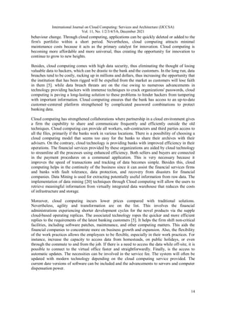 International Journal on Cloud Computing: Services and Architecture (IJCCSA)
Vol. 11, No. 1/2/3/4/5/6, December 2021
14
behaviour change. Through cloud computing, applications can be quickly deleted or added to the
firm's portfolio within a short period. Nevertheless, cloud computing attracts minimal
maintenance costs because it acts as the primary catalyst for innovation. Cloud computing is
becoming more affordable and more universal, thus creating the opportunity for innovation to
continue to grow to new heights.
Besides, cloud computing comes with high data security, thus eliminating the thought of losing
valuable data to hackers, which can be drastic to the bank and the customers. In the long run, data
breaches tend to be costly, racking up in millions and dollars, thus increasing the opportunity that
the institution that has been rigged will be expelled from the market as customers will lose faith
in them [5]. while data breach threats are on the rise owing to numerous advancements in
technology providing hackers with immense techniques to crack organizations' passwords, cloud
computing is paving a long-lasting solution to these problems to hinder hackers from tampering
with important information. Cloud computing ensures that the bank has access to an up-to-date
customer-centered platform strengthened by complicated password combinations to protect
banking data.
Cloud computing has strengthened collaborations where partnership in a cloud environment gives
a firm the capability to share and communicate frequently and efficiently outside the old
techniques. Cloud computing can provide all workers, sub-contractors and third parties access to
all the files, primarily if the banks work in various locations. There is a possibility of choosing a
cloud computing model that seems too easy for the banks to share their archives with their
advisers. On the contrary, cloud technology is providing banks with improved efficiency in their
operations. The financial services provided by these organizations are aided by cloud technology
to streamline all the processes using enhanced efficiency. Both sellers and buyers are connected
in the payment procedures on a communal application. This is very necessary because it
improves the speed of transactions and tracking of data becomes simple. Besides this, cloud
computing helps in the continuity of the business since it can assist the financial services firms
and banks with fault tolerance, data protection, and recovery from disasters for financial
companies. Data Mining is used for extracting potentially useful information from raw data. The
implementation of data mining [20] techniques through Cloud computing will allow the users to
retrieve meaningful information from virtually integrated data warehouse that reduces the costs
of infrastructure and storage.
Moreover, cloud computing incurs lower prices compared with traditional solutions.
Nevertheless, agility and transformation are on the list. This involves the financial
administrations experiencing shorter development cycles for the novel products via the supple
cloud-based operating replicas. The associated technology ropes the quicker and more efficient
replies to the requirements of the latest banking customers [5]. It helps the firm shift non-critical
facilities, including software patches, maintenance, and other computing matters. This aids the
financial companies to concentrate more on business growth and expansion. Also, the flexibility
of the work practices allows the employees to be flexible, especially in their work practices. For
instance, increase the capacity to access data from homesteads, on public holidays, or even
through the commute to and from the job. If there is a need to access the data while off-site, it is
possible to connect to the virtual office faster and straightforwardly. Finally, is the access to
automatic updates. The necessities can be involved in the service fee. The system will often be
updated with modern technology depending on the cloud computing service provided. The
current date versions of software can be included and the advancements to servers and computer
dispensation power.
 