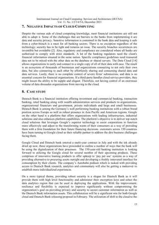 International Journal on Cloud Computing: Services and Architecture (IJCCSA)
Vol. 11, No. 1/2/3/4/5/6, December 2021
15
7. NEGATIVE IMPACTS OF CLOUD COMPUTING
Despite the various aids of cloud computing knowledge, most financial institutions are still not
able to adopt it. Some of the challenges that are barriers to the banks from implementing it are
data and security privacy. Sensitive information is contained in the bank data and keeping it safe
from a cyber-breach is a must for all banking sectors. There is no exception regardless of the
technology; security has to be tight and remains an issue. The security breaches occurrences are
inventible but avoidable [2]. Also, regulatory and compliance are considered where all banks are
authorized to comply with strict standards. A lot of the banking regulators need the client's
financial information situated in the same nation. Specific compliance guidelines need treasured
data not to be mixed with the other data on the database or shared servers. The Data Cloud [14]
allows organizations to unify and connect to a single copy of all of their data with ease. The result
is an ecosystem of thousands of businesses and organizations connecting to not only their own
data, but also connecting to each other by effortlessly sharing and consuming shared data and
data services. Lastly, there is no complete control of severe firms' submissions, and data is an
essential concern for financial organizations. If a third-party handles cloud service providers, they
might lessen the ability to be supple and elegant. Therefore, not having control of an enormous
volume of data dissuades organizations from moving to the cloud.
8. CASE STUDY
Deutsch Bank is a financial institution offering investment and commercial banking, transaction
banking, retail banking along with wealth administration services and products to organizations,
organizational financiers and government, private individuals and large and small businesses.
Deutsch Bank is among the Germany’s well performing banking institutions with a robust brand
position across Europe as well as robust presence in Asia Pacific and American regions. Google
on the other hand is a platform that offers organizations with leading infrastructure, industrial
solutions and also enhances platform capabilities. The platform’s objective is to deliver top-notch
cloud solutions that leverages Google’s superior technology to assist corporations to function
more effectively and adjust to the transforming wants of their consumers as a way of providing
them with a firm foundation for their future financing decisions. customers across 150 countries
have been turning to Google cloud as their reliable partner to address the dire business challenges
facing them.
Google Cloud and Deutsch bank entered a multi-year contract in July and with the ink already
dried up now, these organizations have proceeded to outline a number of ways that the bank will
be using the digitalization of their processes. The 150-year-old banking institution is looking
forward to utilizing the Google cloud for several number of their upcoming products. These
comprises of innovative loaning products to offer upkeep to ‘pay per use’ systems as a way of
providing alternative to procuring assets outright and developing a freshly innovated interface for
consumption by their clients. The company’s Autobahn podium which is tasked with providing
access to Deutsch Bank research, analytics and commentary will also be getting a makeover to
establish more individualized experiences.
On a more typical theme, providing robust security is a slogan for Deutsch Bank as it will
provide them with high level functionality and administer their encryption keys and select the
data analytics region that can be used in deploying the applications. With the improvement,
resilience and flexibility is expected to improve significantly without compromising the
organization’s goal on providing privacy and security to secure customer information as well as
the Deutsch Bank information assets. This collaboration will be a significant win for both Google
cloud and Deutsch Bank releasing proposal in February. The utilization of shift to the cloud to the
 
