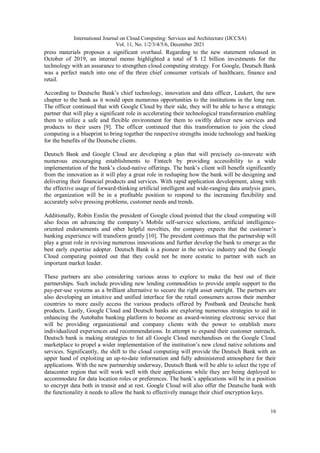 International Journal on Cloud Computing: Services and Architecture (IJCCSA)
Vol. 11, No. 1/2/3/4/5/6, December 2021
16
press materials proposes a significant overhaul. Regarding to the new statement released in
October of 2019, an internal memo highlighted a total of $ 12 billion investments for the
technology with an assurance to strengthen cloud computing strategy. For Google, Deutsch Bank
was a perfect match into one of the three chief consumer verticals of healthcare, finance and
retail.
According to Deutsche Bank’s chief technology, innovation and data officer, Leukert, the new
chapter to the bank as it would open numerous opportunities to the institutions in the long run.
The officer continued that with Google Cloud by their side, they will be able to have a strategic
partner that will play a significant role in accelerating their technological transformation enabling
them to utilize a safe and flexible environment for them to swiftly deliver new services and
products to their users [9]. The officer continued that this transformation to join the cloud
computing is a blueprint to bring together the respective strengths inside technology and banking
for the benefits of the Deutsche clients.
Deutsch Bank and Google Cloud are developing a plan that will precisely co-innovate with
numerous encouraging establishments to Fintech by providing accessibility to a wide
implementation of the bank’s cloud-native offerings. The bank’s client will benefit significantly
from the innovation as it will play a great role in reshaping how the bank will be designing and
delivering their financial products and services. With rapid application development, along with
the effective usage of forward-thinking artificial intelligent and wide-ranging data analysis gears,
the organization will be in a profitable position to respond to the increasing flexibility and
accurately solve pressing problems, customer needs and trends.
Additionally, Robin Enslin the president of Google cloud pointed that the cloud computing will
also focus on advancing the company’s Mobile self-service selections, artificial intelligence-
oriented endorsements and other helpful novelties, the company expects that the customer’s
banking experience will transform greatly [10]. The president continues that the partnership will
play a great role in reviving numerous innovations and further develop the bank to emerge as the
best early expertise adopter. Deutsch Bank is a pioneer in the service industry and the Google
Cloud computing pointed out that they could not be more ecstatic to partner with such an
important market leader.
These partners are also considering various areas to explore to make the best out of their
partnerships. Such include providing new lending commodities to provide ample support to the
pay-per-use systems as a brilliant alternative to secure the right asset outright. The partners are
also developing an intuitive and unified interface for the retail consumers across their member
countries to more easily access the various products offered by Postbank and Deutsche bank
products. Lastly, Google Cloud and Deutsch banks are exploring numerous strategies to aid in
enhancing the Autobahn banking platform to become an award-winning electronic service that
will be providing organizational and company clients with the power to establish more
individualized experiences and recommendations. In attempt to expand their customer outreach,
Deutsch bank is making strategies to list all Google Cloud merchandises on the Google Cloud
marketplace to propel a wider implementation of the institution’s new cloud native solutions and
services. Significantly, the shift to the cloud computing will provide the Deutsch Bank with an
upper hand of exploiting an up-to-date information and fully administered atmosphere for their
applications. With the new partnership underway, Deutsch Bank will be able to select the type of
datacenter region that will work well with their applications while they are being deployed to
accommodate for data location roles or preferences. The bank’s applications will be in a position
to encrypt data both in transit and at rest. Google Cloud will also offer the Deutsche bank with
the functionality it needs to allow the bank to effectively manage their chief encryption keys.
 