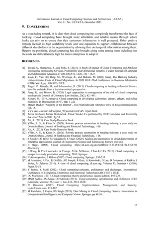 International Journal on Cloud Computing: Services and Architecture (IJCCSA)
Vol. 11, No. 1/2/3/4/5/6, December 2021
17
9. CONCLUSIONS
As a concluding remark, it is clear that cloud computing has completely transformed the face of
banking. Cloud computing have brought more affordable and reliable means through which
banks can rely on to ensure that their customers information is well protected. Other positive
impacts include its high scalability levels and vast capacities to support collaboration between
different shareholders in the organization by allowing free exchange of information among them.
Despite the positivity, cloud computing has also brought along some among them including that
the costs are still extremely high for micro enterprises to adopt it.
REFERENCES
[1] Tiwari, S., Bharadwaj, S., and Joshi, S. (2021). A Study of Impact of Cloud Computing and Artificial
Intelligence on Banking Services, Profitability and Operational Benefits. Turkish Journal of Computer
and Mathematics Education (TURCOMAT), 12(6), 1617-1627.
[2] Kaya, F., Van Den Berg, M., Wieringa, R., and Makkes, M. (2020, June). The Banking Industry
Underestimates Costs of Cloud Migrations. In 2020 IEEE 22nd Conference on Business Informatics
(CBI) (Vol. 1, pp. 300-309). IEEE.
[3] Rieger, P., Gewald, H., and Schumacher, B. (2013). Cloud-computing in banking influential factors,
benefits and risks from a decision maker's perspective.
[4] Parry, R., and Bisson, R. (2020). Legal approaches to management of the risk of cloud computing
insolvencies. Journal of Corporate Law Studies, 20(2), 421-451.
[5] Kshetri, N. (2010, January). Cloud computing in developing economies: drivers, effects, and policy
measures. In Proceedings of PTC (pp. 1-22).
[6] Marcel Decker, “Security of the Internet”, The Froehlich/kent reference work of Telecommunications
vol, 15.
[7] www.doc.ic.ac.uk/~nd/surprise_96/journal/vol4/vk5/ report.html.
[8] Rerns Grobauer Tobias Walloschek, Elmar Stocker,Co published by IEEE Computer and Reliability
Societies” March-2011, Pg 53.
[9] Ali, A. (2021). Case Study-Deutsche Bank.
[10] Villar, A. S., & Khan, N. (2021). Robotic process automation in banking industry: a case study on
Deutsche Bank. Journal of Banking and Financial Technology, 1-16.
[11] Ali, A. (2021). Case Study-Deutsche Bank.
[12] Villar, A. S., & Khan, N. (2021). Robotic process automation in banking industry: a case study on
Deutsche Bank. Journal of Banking and Financial Technology, 1-16.
[13] S Sokolov, O Idiriz, M Vukadinoff, S Vlaev (2020). Scaling and automation in cloud deployments of
enterprise applications, Journal of Engineering Science and Technology Review jestr.org.
[14] B Hayes (2008). Cloud computing, https://dl.acm.org/doi/fullHtml/10.1145/1364782.1364786
dl.acm.org.
[15] L Wang, G Von Laszewski, A Younge, X He, M Kunze, J Tao & C Fu (2010). Cloud computing: a
perspective study generation computing, 2010. Springer.
[16] N Antonopoulos, L Gillam (2017). Cloud computing. Springer, 191-233.
[17] M Armbrust, A Fox, R Griffith, AD Joseph, R Katz, A Konwinski, G Lee, D Patterson, A Rabkin, I
Stoica, M Zaharia (2010). A view of cloud computing, dl.acm.org. Volume 53, Number 4 (2010),
Pages 50-58.
[18] Y Jadeja, K Modi (2012). Cloud computing-concepts, architecture and challenges. International
Conference on Computing, Electronics and Electrical Technologies (ICCEET). IEEE.
[19] DC Marinescu - 2017. Cloud computing: theory and practice, second edition. 195-230.
[20] MNO Sadiku, SM Musa, OD Momoh (2014). Cloud computing: opportunities and challenges. IEEE
potentials, Volume: 33, Issue: 1, Jan.-Feb. 2014. IEEE.
[21] JF Ransome (2017). Cloud Computing: Implementation, Management, and Security.
taylorfrancis.com. 153-182.
[22] M Rambabu, S Gupta, RS Singh (2021). Data Mining in Cloud Computing: Survey. Innovations in
Computational Intelligence and Computer Vision. Springer, pp 48-56.
 