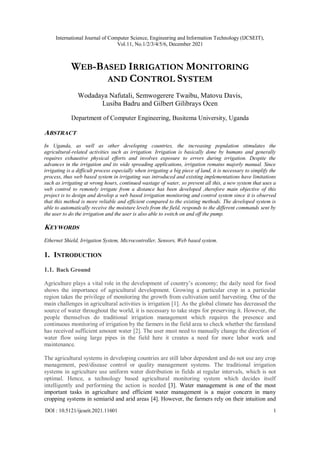 International Journal of Computer Science, Engineering and Information Technology (IJCSEIT),
Vol.11, No.1/2/3/4/5/6, December 2021
DOI : 10.5121/ijcseit.2021.11601 1
WEB-BASED IRRIGATION MONITORING
AND CONTROL SYSTEM
Wodadaya Nafutali, Semwogerere Twaibu, Matovu Davis,
Lusiba Badru and Gilbert Gilibrays Ocen
Department of Computer Engineering, Busitema University, Uganda
ABSTRACT
In Uganda, as well as other developing countries, the increasing population stimulates the
agricultural-related activities such as irrigation. Irrigation is basically done by humans and generally
requires exhaustive physical efforts and involves exposure to errors during irrigation. Despite the
advances in the irrigation and its wide spreading applications, irrigation remains majorly manual. Since
irrigating is a difficult process especially when irrigating a big piece of land, it is necessary to simplify the
process, thus web based system in irrigating was introduced and existing implementations have limitations
such as irrigating at wrong hours, continued wastage of water, so prevent all this, a new system that uses a
web control to remotely irrigate from a distance has been developed ,therefore main objective of this
project is to design and develop a web based irrigation monitoring and control system since it is observed
that this method is more reliable and efficient compared to the existing methods. The developed system is
able to automatically receive the moisture levels from the field, responds to the different commands sent by
the user to do the irrigation and the user is also able to switch on and off the pump.
KEYWORDS
Ethernet Shield, Irrigation System, Microcontroller, Sensors, Web based system.
1. INTRODUCTION
1.1. Back Ground
Agriculture plays a vital role in the development of country’s economy; the daily need for food
shows the importance of agricultural development. Growing a particular crop in a particular
region takes the privilege of monitoring the growth from cultivation until harvesting. One of the
main challenges in agricultural activities is irrigation [1]. As the global climate has decreased the
source of water throughout the world, it is necessary to take steps for preserving it. However, the
people themselves do traditional irrigation management which requires the presence and
continuous monitoring of irrigation by the farmers in the field area to check whether the farmland
has received sufficient amount water [2]. The user must need to manually change the direction of
water flow using large pipes in the field here it creates a need for more labor work and
maintenance.
The agricultural systems in developing countries are still labor dependent and do not use any crop
management, pest/disease control or quality management systems. The traditional irrigation
systems in agriculture use uniform water distribution in fields at regular intervals, which is not
optimal. Hence, a technology based agricultural monitoring system which decides itself
intelligently and performing the action is needed [3]. Water management is one of the most
important tasks in agriculture and efficient water management is a major concern in many
cropping systems in semiarid and arid areas [4]. However, the farmers rely on their intuition and
 