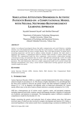 International Journal of Information Technology Convergence and Services (IJITCS)
Vol.11, No.1/2/3/4/5/6, December 2021
DOI:10.5121/ijitcs.2021.11601 1
SIMULATING ATTENTION DISORDER IN AUTISTIC
PATIENTS BASED ON A COMPUTATIONAL MODEL
WITH NEURAL NETWORKS REINFORCEMENT
LEARNING APPROACH
Seyedeh Samaneh Seyedi1
and Abolfazl Darroudi2
1
Department of Information Technology Management,
Alzahra University, Tehran, Iran
2
Department of Psychology and Educational Sciences,
Allameh Tabatabai University, Tehran, Iran
ABSTRACT
Autism is an advanced neurological disease that affect communication and social behaviors, including
attention -one of the fundamental skills to learn about the world around us. Autistic people have difficulty
moving their attention from one point to another fluently. Due to the high prevalence of autism and its
increasing progression, and the need to address common disorders in patients, this study aimed to
implement and simulate a computational model for attention deficit disorder in autistic patients using
MATLAB. This computational model has three components: context-sensitive reinforcement learning,
contextual processing, and automation that can teach a shift-shift task automatically. At first, the model
functions like normal people, but its performance gets closer to autistic people after changing a single
parameter. This study demonstrates that even a simple computational model can be used for normal and
abnormal developmental cases using a neural network reinforcement learning approach and provide
valuable insights into autism.
KEYWORDS
Autism Spectrum Disorder (ASD), Attention Deficit, Shift Attention Task, Computational Model,
Reinforcement Learning.
1. INTRODUCTION
Autism Spectrum Disorder (ASD) is a complex neurodevelopmental disorder whose etiology is
unknown despite its prevalence [1; 2]. This disease is highly inheritable [3; 4], and although there
has been active research to discover the genetic factors and other biological symptoms of the
disease [5; 6; 7; 8], its diagnosis still depends solely on behavioral assessments [9]. Autism
mainly affects men, so the rate of male-to-female infection is currently estimated at 4 to 1 [10].
ASD has a heterogeneous set of various social, cognitive, motor, and perceptual symptoms,
including impaired social skills, isolation, speech and language disorders, imitation of a particular
set of patterns, and attention to stereotypes. This heterogeneity makes it difficult to establish a
comprehensive model for the disorder [11; 12].
Studies examining the genetic and molecular basis of autism indicate more than 100 genes
involved, many of which are also involved in synaptic development and function [13]. Hence, a
renowned hypothesis is that autism results from a neurophysiologic excitation-to-inhibition (E/I)
 