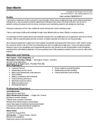 Dean Martin
Profile
I have been a tradesman for the most part of my working life. Doing Joinery, building heritage and architectural windows
and doors for a very successful company called Saxons Windows and Joinery. The work involved a vast amount of
problem solving and general common sense, working on and maintaining powerful and dangerous machinery.
During my training as a PCA I also undertook courier driving until I had to start placement.
I have a vast range of skills and knowledge through many different jobs as a teen. Mostly in customer service.
I moved away from this industry due to poor treatment and pay. Also my qualifications as an apprentice were never moved
forward. I did not enjoy that particular kind of career or trades in general as it does not suit my personality.
Since doing my placement in aged care I have realized my potential and enjoyment for this career. I wish I had of chosen
this career far earlier in life as I find it very rewarding and suits me better personality wise. I chose the aged care field
because I have a very empathetic and compassionate persona and character as well as being able to have friendships
and retain them with elderly individuals, I do have a great amount of life experience and feel I have so much to offer to this
industry.
Education and Training
Year 12 pass : VCAL-Hospitality, 12
Mornington Secondary College － Mornington, Victoria , Australia
3rd Year Joiner Apprentice
Skill Highlights
Customer Service
Outstanding common sense
Able to work fantastically under pressure
Very confident
Ability to understand each individual
Critical thinking proficiency
Effectively influences others
Ability to problem solve
Extremely fast learner
Proven patience and self-discipline
Relationship and team building
Cultural awareness and sensitivity
Professional Experience
Joiner/Machinist
August 2013 to April 2015
Saxon Windows and Joinery － Clayton Sth, Victoria
Building of complex designs
Tailored work to specific customers
Worked off architectural plans and drawings
Use of many types of machinery hand and automated
Constant use of personal protective equipment
Maintaining a safe work environment
Owner Driver
June 2015 to August 2015
Jet Couriers － Carrum Downs, Victoria
Met strict time deadlines
Radio and customer communication
24 Hardy St, Mornington Victoria 3931
Cell: 0481464639 - deanoliability@gmail.com
Certificate III In Aged Care, Provide First Aid.
new number 0468520414*
 