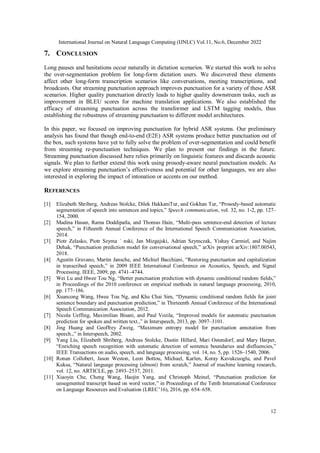 International Journal on Natural Language Computing (IJNLC) Vol.11, No.6, December 2022
12
7. CONCLUSION
Long pauses and hesitations occur naturally in dictation scenarios. We started this work to solve
the over-segmentation problem for long-form dictation users. We discovered these elements
affect other long-form transcription scenarios like conversations, meeting transcriptions, and
broadcasts. Our streaming punctuation approach improves punctuation for a variety of these ASR
scenarios. Higher quality punctuation directly leads to higher quality downstream tasks, such as
improvement in BLEU scores for machine translation applications. We also established the
efficacy of streaming punctuation across the transformer and LSTM tagging models, thus
establishing the robustness of streaming punctuation to different model architectures.
In this paper, we focused on improving punctuation for hybrid ASR systems. Our preliminary
analysis has found that though end-to-end (E2E) ASR systems produce better punctuation out of
the box, such systems have yet to fully solve the problem of over-segmentation and could benefit
from streaming re-punctuation techniques. We plan to present our findings in the future.
Streaming punctuation discussed here relies primarily on linguistic features and discards acoustic
signals. We plan to further extend this work using prosody-aware neural punctuation models. As
we explore streaming punctuation’s effectiveness and potential for other languages, we are also
interested in exploring the impact of intonation or accents on our method.
REFERENCES
[1] Elizabeth Shriberg, Andreas Stolcke, Dilek HakkaniTur, and Gokhan Tur, “Prosody-based automatic
segmentation of speech into sentences and topics,” Speech communication, vol. 32, no. 1-2, pp. 127–
154, 2000.
[2] Madina Hasan, Rama Doddipatla, and Thomas Hain, “Multi-pass sentence-end detection of lecture
speech,” in Fifteenth Annual Conference of the International Speech Communication Association,
2014.
[3] Piotr Zelasko, Piotr Szyma ˙ nski, Jan Mizgajski, Adrian Szymczak, Yishay Carmiel, and Najim
Dehak, “Punctuation prediction model for conversational speech,” arXiv preprint arXiv:1807.00543,
2018.
[4] Agustin Gravano, Martin Jansche, and Michiel Bacchiani, “Restoring punctuation and capitalization
in transcribed speech,” in 2009 IEEE International Conference on Acoustics, Speech, and Signal
Processing. IEEE, 2009, pp. 4741–4744.
[5] Wei Lu and Hwee Tou Ng, “Better punctuation prediction with dynamic conditional random fields,”
in Proceedings of the 2010 conference on empirical methods in natural language processing, 2010,
pp. 177–186.
[6] Xuancong Wang, Hwee Tou Ng, and Khe Chai Sim, “Dynamic conditional random fields for joint
sentence boundary and punctuation prediction,” in Thirteenth Annual Conference of the International
Speech Communication Association, 2012.
[7] Nicola Ueffing, Maximilian Bisani, and Paul Vozila, “Improved models for automatic punctuation
prediction for spoken and written text.,” in Interspeech, 2013, pp. 3097–3101.
[8] Jing Huang and Geoffrey Zweig, “Maximum entropy model for punctuation annotation from
speech.,” in Interspeech, 2002.
[9] Yang Liu, Elizabeth Shriberg, Andreas Stolcke, Dustin Hillard, Mari Ostendorf, and Mary Harper,
“Enriching speech recognition with automatic detection of sentence boundaries and disfluencies,”
IEEE Transactions on audio, speech, and language processing, vol. 14, no. 5, pp. 1526–1540, 2006.
[10] Ronan Collobert, Jason Weston, Leon Bottou, Michael, Karlen, Koray Kavukcuoglu, and Pavel
Kuksa, “Natural language processing (almost) from scratch,” Journal of machine learning research,
vol. 12, no. ARTICLE, pp. 2493–2537, 2011.
[11] Xiaoyin Che, Cheng Wang, Haojin Yang, and Christoph Meinel, “Punctuation prediction for
unsegmented transcript based on word vector,” in Proceedings of the Tenth International Conference
on Language Resources and Evaluation (LREC’16), 2016, pp. 654–658.
 