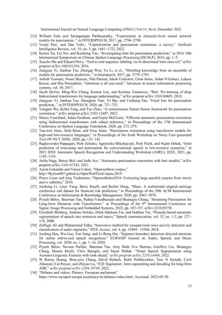 International Journal on Natural Language Computing (IJNLC) Vol.11, No.6, December 2022
13
[12] William Gale and Sarangarajan Parthasarathy, “Experiments in character-level neural network
models for punctuation.,” in INTERSPEECH, 2017, pp. 2794–2798.
[13] Vasile Pais¸ and Dan Tufis¸, “Capitalization and punctuation restoration: a survey,” Artificial
Intelligence Review, vol. 55, no. 3, pp. 1681–1722, 2022.
[14] Kaituo Xu, Lei Xie, and Kaisheng Yao, “Investigating lstm for punctuation prediction,” in 2016 10th
International Symposium on Chinese Spoken Language Processing (ISCSLP), 2016, pp. 1–5.
[15] Xuezhe Ma and Eduard Hovy, “End-to-end sequence labeling via bi-directional lstm-cnns-crf,” arXiv
preprint arXiv:1603.01354, 2016.
[16] Jiangyan Yi, Jianhua Tao, Zhengqi Wen, Ya Li, et al., “Distilling knowledge from an ensemble of
models for punctuation prediction.,” in Interspeech, 2017, pp. 2779–2783.
[17] Ashish Vaswani, Noam Shazeer, Niki Parmar, Jakob Uszkoreit, Llion Jones, Aidan N Gomez, Lukasz
Kaiser, and Illia Polosukhin, “Attention is all you need,” Advances in neural information processing
systems, vol. 30, 2017.
[18] Jacob Devlin, Ming-Wei Chang, Kenton Lee, and Kristina Toutanova, “Bert: Pre-training of deep
bidirectional transformers for language understanding,” arXiv preprint arXiv:1810.04805, 2018.
[19] Jiangyan Yi, Jianhua Tao, Zhengkun Tian, Ye Bai, and Cunhang Fan, “Focal loss for punctuation
prediction.,” in INTERSPEECH, 2020, pp. 721–725.
[20] Yangjun Wu, Kebin Fang, and Yao Zhao, “A contextaware feature fusion framework for punctuation
restoration,” arXiv preprint arXiv:2203.12487, 2022.
[21] Maury Courtland, Adam Faulkner, and Gayle McElvain, “Efficient automatic punctuation restoration
using bidirectional transformers with robust inference,” in Proceedings of the 17th International
Conference on Spoken Language Translation, 2020, pp. 272–279.
[22] Tanvirul Alam, Akib Khan, and Firoj Alam, “Punctuation restoration using transformer models for
high-and low-resource languages,” in Proceedings of the Sixth Workshop on Noisy User-generated
Text (W-NUT 2020), 2020, pp. 132–142.
[23] Raghavendra Pappagari, Piotr Zelasko, Agnieszka Mikołajczyk, Piotr Pezik, and Najim Dehak, “Joint
prediction of truecasing and punctuation for conversational speech in low-resource scenarios,” in
2021 IEEE Automatic Speech Recognition and Understanding Workshop (ASRU). IEEE, 2021, pp.
1185–1191.
[24] Attila Nagy, Bence Bial, and Judit Acs, “Automatic punctuation restoration with bert models,” arXiv
preprint arXiv:2101.07343, 2021.
[25] Aaron Gokaslan and Vanya Cohen, “Openwebtext corpus,”
http://Skylion007.github.io/OpenWebTextCorpus,2019.
[26] Pierre Lison and Jorg Tiedemann, “Opensubtitles2016: Extracting large parallel corpora from movie
and tv subtitles,” 2016.
[27] Jiazheng Li, Linyi Yang, Barry Smyth, and Ruihai Dong, “Maec: A multimodal aligned earnings
conference call dataset for financial risk prediction,” in Proceedings of the 29th ACM International
Conference on Information & Knowledge Management, 2020, pp. 3063–3070.
[28] Piyush Behre, Sharman Tan, Padma Varadharajan and Shuangyu Chang, “Streaming Punctuation for
Long-form Dictation with Transformers.” in Proceedings of the 8th
International Conference on
Signal, Image Processing and Embedded Systems, 2022, pp. 187-197. arXiv:2210.05756
[29] Elizabeth Shriberg, Andreas Stolcke, Dilek Hakkani-Tur, and Gokhan Tur, “Prosody-based automatic
segmentation of speech into sentences and topics,” Speech communication, vol. 32, no. 1-2, pp. 127–
154, 2000.
[30] Zulfiqar Ali and Muhammad Talha, “Innovative method for unsupervised voice activity detection and
classification of audio segments,” IEEE Access, vol. 6, pp. 15494– 15504, 2018.
[31] Junfeng Hou, Wu Guo, Yan Song, and Li-Rong Dai, “Segment boundary detection directed attention
for online end-to-end speech recognition,” EURASIP Journal on Audio, Speech, and Music
Processing, vol. 2020, no. 1, pp. 1–16, 2020.
[32] Piyush Behre, Naveen Parihar, Sharman Tan, Amy Shah, Eva Sharma, Geoffrey Liu, Shuangyu
Chang, Hosam Khalil, Chris Basoglu, and Sayan Pathak. “Smart Speech Segmentation using
Acousto-Linguistic Features with look-ahead,” arXiv preprint arXiv:2210.14446, 2022.
[33] W Ronny Huang, Shuo-yiin Chang, David Rybach, Rohit Prabhavalkar, Tara N Sainath, Cyril
Allauzen, Cal Peyser, and Zhiyun Lu, “E2E Segmenter: Joint segmenting and decoding for long-form
ASR,” arXiv preprint arXiv:2204.10749, 2022.
[34] “Debates and videos: Plenary: European parliament”
https://www.europarl.europa.eu/plenary/en/debates-video.html, Accessed: 2022-05-30.
 