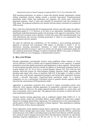 International Journal on Natural Language Computing (IJNLC) Vol.11, No.6, December 2022
2
With streaming punctuation, we explore a system that discards decoder segmentation, instead
shifting punctuation decision making towards a powerful long-context Transformer-based
punctuation model. Rather than preliminary text segments, this system emits well-formed
punctuated sentences, which is much more desirable for downstream tasks like translation of
ASR output. The proposed architecture also satisfies real-time latency constraints for commercial
ASR use cases.
Many works have demonstrated that leveraging prosodic features and audio inputs can improve
punctuation quality [1, 2, 3]. However, as we show in our experiments, misleading pauses may
significantly undermine punctuation quality and encourage overly aggressive punctuation. This is
especially true in scenarios such as dictation, in which users pause often and unintentionally. Our
work demonstrates that text-only streaming punctuation is robust to over-segmentation from
irregular pauses and slow speakers.
We make the following key contributions: (1) We introduce a novel streaming punctuation
approach to punctuate and re-punctuate ASR outputs, as described in section 3, (2) we
demonstrate streaming punctuation's robustness to model architecture choices through
experiments described in section 5, and (3) we achieve not only gains in punctuation quality but
also significant downstream Bilingual Evaluation Understudy (BLEU) score gains on Machine
Translation (MT) for a set of languages, as demonstrated in section 6.
2. RELATED WORK
Decoder segmentation conventionally involves using predefined silence timeouts or Voice
Activity Detectors (VADs) to identify end of segment boundaries in text sequences. A separate
punctuation system then applies punctuation and capitalization on these segments. Advancements
in end-of-segment boundary detection include the addition of model-based techniques based on
acoustic features [29, 30, 31] as well as acoustic-linguistic features [32]. Prior work has also
explored end-to-end systems for end-of-segment boundary detection, jointly segmenting and
decoding audio inputs with a focus on long-form ASR [33]. In this paper, we explore a system
that does away with decoder segmentation boundaries and instead shifts punctuation decisions
towards a powerful long-context Transformer-based punctuation model. As a baseline
comparison, we use a conventional VAD-based system to generate decoder segments that we
later feed into a downstream LSTM punctuation model.
Approaches to punctuation restoration have evolved to capture surrounding context more
effectively. Early sequence labelling approaches for punctuation restoration used n-grams to
capture context [4]. However, this simple approach becomes unscalable as n grows large, and
does not generalize well to unseen data. This approach limits the amount of context that can be
used in punctuation prediction.
Classical machine learning approaches such as conditional random fields (CRFs) [5, 6, 7],
maximum entropy models [8], and hidden Markov models (HMMs) [9] model more complex
features by leveraging manual feature engineering. This manual process is slow and cumbersome,
and the quality of these features is dependent on feature engineers. These dependencies challenge
the effectiveness of these classical approaches.
Neural approaches mostly displaced manual feature engineering, opting instead to learn more
complex features through deep neural models. Recurrent neural networks (RNNs), specifically
Gated Recurrent Units (GRUs) and bidirectional Long Short-Term Memory (LSTM) networks,
have advanced natural language processing (NLP) and punctuation restoration by specifically
modelling long-term dependencies in the text [10, 11, 12, 13, 14]. Prior works have also
 