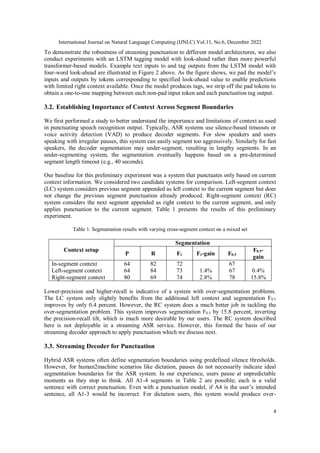 International Journal on Natural Language Computing (IJNLC) Vol.11, No.6, December 2022
4
To demonstrate the robustness of streaming punctuation to different model architectures, we also
conduct experiments with an LSTM tagging model with look-ahead rather than more powerful
transformer-based models. Example text inputs to and tag outputs from the LSTM model with
four-word look-ahead are illustrated in Figure 2 above. As the figure shows, we pad the model’s
inputs and outputs by tokens corresponding to specified look-ahead value to enable predictions
with limited right context available. Once the model produces tags, we strip off the pad tokens to
obtain a one-to-one mapping between each non-pad input token and each punctuation tag output.
3.2. Establishing Importance of Context Across Segment Boundaries
We first performed a study to better understand the importance and limitations of context as used
in punctuating speech recognition output. Typically, ASR systems use silence-based timeouts or
voice activity detection (VAD) to produce decoder segments. For slow speakers and users
speaking with irregular pauses, this system can easily segment too aggressively. Similarly for fast
speakers, the decoder segmentation may under-segment, resulting in lengthy segments. In an
under-segmenting system, the segmentation eventually happens based on a pre-determined
segment length timeout (e.g., 40 seconds).
Our baseline for this preliminary experiment was a system that punctuates only based on current
context information. We considered two candidate systems for comparison. Left-segment context
(LC) system considers previous segment appended as left context to the current segment but does
not change the previous segment punctuation already produced. Right-segment context (RC)
system considers the next segment appended as right context to the current segment, and only
applies punctuation to the current segment. Table 1 presents the results of this preliminary
experiment.
Table 1. Segmentation results with varying cross-segment context on a mixed set
Context setup
Segmentation
P R F1 F1-gain F0.5
F0.5-
gain
In-segment context
Left-segment context
Right-segment context
64
64
80
82
84
69
72
73
74
1.4%
2.8%
67
67
78
0.4%
15.8%
Lower-precision and higher-recall is indicative of a system with over-segmentation problems.
The LC system only slightly benefits from the additional left context and segmentation F0.5
improves by only 0.4 percent. However, the RC system does a much better job in tackling the
over-segmentation problem. This system improves segmentation F0.5 by 15.8 percent, inverting
the precision-recall tilt, which is much more desirable by our users. The RC system described
here is not deployable in a streaming ASR service. However, this formed the basis of our
streaming decoder approach to apply punctuation which we discuss next.
3.3. Streaming Decoder for Punctuation
Hybrid ASR systems often define segmentation boundaries using predefined silence thresholds.
However, for human2machine scenarios like dictation, pauses do not necessarily indicate ideal
segmentation boundaries for the ASR system. In our experience, users pause at unpredictable
moments as they stop to think. All A1-4 segments in Table 2 are possible; each is a valid
sentence with correct punctuation. Even with a punctuation model, if A4 is the user’s intended
sentence, all A1-3 would be incorrect. For dictation users, this system would produce over-
 