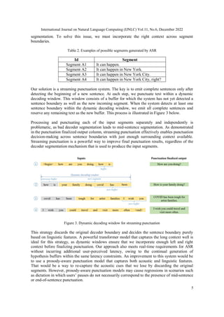 International Journal on Natural Language Computing (IJNLC) Vol.11, No.6, December 2022
5
segmentation. To solve this issue, we must incorporate the right context across segment
boundaries.
Table 2. Examples of possible segments generated by ASR
Id Segment
Segment A1 It can happen.
Segment A2 It can happen in New York.
Segment A3 It can happen in New York City.
Segment A4 It can happen in New York City, right?
Our solution is a streaming punctuation system. The key is to emit complete sentences only after
detecting the beginning of a new sentence. At each step, we punctuate text within a dynamic
decoding window. This window consists of a buffer for which the system has not yet detected a
sentence boundary as well as the new incoming segment. When the system detects at least one
sentence boundary within the dynamic decoding window, we emit all complete sentences and
reserve any remaining text as the new buffer. This process is illustrated in Figure 3 below.
Processing and punctuating each of the input segments separately and independently is
problematic, as bad decoder segmentation leads to mid-sentence segmentation. As demonstrated
in the punctuation finalized output column, streaming punctuation effectively enables punctuation
decision-making across sentence boundaries with just enough surrounding context available.
Streaming punctuation is a powerful way to improve final punctuation results, regardless of the
decoder segmentation mechanism that is used to produce the input segments.
Figure 3. Dynamic decoding window for streaming punctuation
This strategy discards the original decoder boundary and decides the sentence boundary purely
based on linguistic features. A powerful transformer model that captures the long context well is
ideal for this strategy, as dynamic windows ensure that we incorporate enough left and right
context before finalizing punctuation. Our approach also meets real-time requirements for ASR
without incurring additional user-perceived latency, owing to the continual generation of
hypothesis buffers within the same latency constraints. An improvement to this system would be
to use a prosody-aware punctuation model that captures both acoustic and linguistic features.
That would be a way to re-capture the acoustic cues that we lose by discarding the original
segments. However, prosody-aware punctuation models may cause regressions in scenarios such
as dictation in which users’ pauses do not necessarily correspond to the presence of mid-sentence
or end-of-sentence punctuation.
 