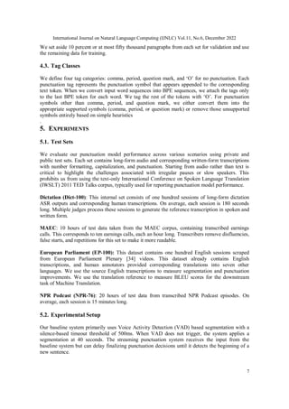 International Journal on Natural Language Computing (IJNLC) Vol.11, No.6, December 2022
7
We set aside 10 percent or at most fifty thousand paragraphs from each set for validation and use
the remaining data for training.
4.3. Tag Classes
We define four tag categories: comma, period, question mark, and ‘O’ for no punctuation. Each
punctuation tag represents the punctuation symbol that appears appended to the corresponding
text token. When we convert input word sequences into BPE sequences, we attach the tags only
to the last BPE token for each word. We tag the rest of the tokens with ‘O’. For punctuation
symbols other than comma, period, and question mark, we either convert them into the
appropriate supported symbols (comma, period, or question mark) or remove those unsupported
symbols entirely based on simple heuristics
.
5. EXPERIMENTS
5.1. Test Sets
We evaluate our punctuation model performance across various scenarios using private and
public test sets. Each set contains long-form audio and corresponding written-form transcriptions
with number formatting, capitalization, and punctuation. Starting from audio rather than text is
critical to highlight the challenges associated with irregular pauses or slow speakers. This
prohibits us from using the text-only International Conference on Spoken Language Translation
(IWSLT) 2011 TED Talks corpus, typically used for reporting punctuation model performance.
Dictation (Dict-100): This internal set consists of one hundred sessions of long-form dictation
ASR outputs and corresponding human transcriptions. On average, each session is 180 seconds
long. Multiple judges process these sessions to generate the reference transcription in spoken and
written form.
MAEC: 10 hours of test data taken from the MAEC corpus, containing transcribed earnings
calls. This corresponds to ten earnings calls, each an hour long. Transcribers remove disfluencies,
false starts, and repetitions for this set to make it more readable.
European Parliament (EP-100): This dataset contains one hundred English sessions scraped
from European Parliament Plenary [34] videos. This dataset already contains English
transcriptions, and human annotators provided corresponding translations into seven other
languages. We use the source English transcriptions to measure segmentation and punctuation
improvements. We use the translation reference to measure BLEU scores for the downstream
task of Machine Translation.
NPR Podcast (NPR-76): 20 hours of test data from transcribed NPR Podcast episodes. On
average, each session is 15 minutes long.
5.2. Experimental Setup
Our baseline system primarily uses Voice Activity Detection (VAD) based segmentation with a
silence-based timeout threshold of 500ms. When VAD does not trigger, the system applies a
segmentation at 40 seconds. The streaming punctuation system receives the input from the
baseline system but can delay finalizing punctuation decisions until it detects the beginning of a
new sentence.
 