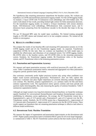 International Journal on Natural Language Computing (IJNLC) Vol.11, No.6, December 2022
8
We hypothesize that streaming punctuation outperforms the baseline system. We evaluate our
hypothesis on LSTM and transformer punctuation tagging models. For the LSTM tagging model,
we trained a 1-layer LSTM with 512-dimension word embeddings and 1024 hidden units. We
used a look-ahead of four words, providing limited right context for better punctuation decisions.
For the transformer tagging model, we trained a 12-layer transformer with sixteen attention
heads, 1024-dimension word embeddings, 4096-dimension fully connected layers, and 8-
dimension layers projecting from the transformer encoder to the decoder that maps to the tag
classes.
We use 32 thousand BPE units for model input vocabulary. We limited training paragraph
lengths to 250 BPE tokens and trimmed each to its last complete sentence. We trained all the
models to convergence.
6. RESULTS AND DISCUSSION
We compare the results of our baseline (BL) and streaming (ST) punctuation systems on (1) the
LSTM tagging model and (2) the Transformer tagging model. As expected, Transformers
outperform LSTMs for this task. Here we evaluate our hypothesis for both model types to
establish the effectiveness and robustness of our proposed system. For LSTM tagging models,
BL-LSTM refers to the baseline system, and ST-LSTM refers to the streaming punctuation
system. Similarly, for Transformer tagging models, BL-Transformer refers to the baseline
system, and ST-Transformer refers to the streaming punctuation system.
6.1. Punctuation and Segmentation Accuracy
We measure and report punctuation accuracy with word-level precision (P), recall (R), and F1-
score. Table 4 summarizes punctuation metrics measured and aggregated over three punctuation
categories: period, question mark, and comma.
Our customers consistently prefer higher precision (system only acting when confident) over
higher recall (system punctuating generously). Punctuation-F1 does not fully capture this
preference. Customers also place higher importance on correctly detecting sentence boundaries
over commas. We, therefore, propose segmentation-F0.5 as a primary metric for this and future
sentence segmentation work. The segmentation metric ignores commas and treats periods and
question marks interchangeably, thus only measuring the quality of sentence boundaries. Table 5
summarizes segmentation metrics.
Although our target scenario was long-form dictation (human2machine), we found this technique
equally beneficial for conversational (human2human) and broadcast (human2group) scenarios,
establishing its robustness across applications. On average, the ST-Transformer system has a
Segmentation-F0.5 gain of 13.9 percent and a Punctuation-F1 gain of 4.3 percent over the BL-
Transformer system. Similarly, the ST-LSTM system has a Segmentation-F0.5 improvement of
12.2 percent and a Punctuation-F1 improvement of 2.1 percent over the BL-LSTM system. These
results support our hypothesis that our streaming punctuation technique is effective and robust to
different model architectures.
6.2. Downstream Task: Machine Translation
We measure the impact of segmentation and punctuation improvements on the downstream task
of MT. Higher quality punctuation leads to translation BLEU gains for all seven target languages,
as summarized in Table 6. The ST-Transformer system achieves the best results across all seven
 