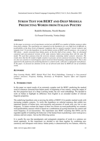 International Journal on Natural Language Computing (IJNLC) Vol.11, No.6, December 2022
DOI: 10.5121/ijnlc.2022.11602 15
STRESS TEST FOR BERT AND DEEP MODELS:
PREDICTING WORDS FROM ITALIAN POETRY
Rodolfo Delmonte, Nicolò Busetto
Ca Foscari University, Venice (Italy)
ABSTRACT
In this paper we present a set of experiments carried out with BERT on a number of Italian sentences taken
from poetry domain. The experiments are organized on the hypothesis of a very high level of difficulty in
predictability at the three levels of linguistic complexity that we intend to monitor: lexical, syntactic and
semantic level. To test this hypothesis we ran the Italian version of BERT with 80 sentences - for a total of
900 tokens – mostly extracted from Italian poetry of the first half of last century. Then we alternated
canonical and non-canonical versions of the same sentence before processing them with the same DL
model. We used then sentences from the newswire domain containing similar syntactic structures. The
results show that the DL model is highly sensitive to presence of non-canonical structures. However, DLs
are also very sensitive to word frequency and to local non-literal meaning compositional effect. This is also
apparent by the preference for predicting function vs content words, collocates vs infrequent word phrases.
In the paper, we focused our attention on the use of subword units done by BERT for out of vocabulary
words.
KEYWORDS
Deep Learning Models, BERT, Masked Word Task, Word Embeddings, Canonical vs Non-canonical
sentence structures, Frequency Ranking, Dictionary of Wordforms, Surprise Effect and Linguistic
Complexity
1. INTRODUCTION
In this paper we report results of an extremely complex task for BERT: predicting the masked
word in sentences extracted from Italian poetry of beginning of last century, using the output of
the first projection layer of a Deep Learning model, the raw word embeddings. We decided to
work on Italian to highlight its difference from English in an extended number of relevant
linguistic properties.
The underlying hypothesis aims at proving the ability of BERT [1] to predict masked words with
increasing complex contexts. To verify this hypothesis we selected sentences that exhibit two
important features of Italian texts, non-canonicity and presence of words with very low or rare
frequency. To better evaluate the impact of these two factors on word predictability we created a
word predictability measure which is based on a combination of scoring functions for context and
word frequency of (co-)occurrence. The experiment uses BERT assuming that DNNs can be
regarded capable of modeling the behaviour of the human brain in predicting a next word given a
sentence and text corpus - but see the following section.
It is usually the case that paradigmatic and syntagmatic properties of words in a sentence are
tested separately. In this experiment we decided to test them together by combining non-
canonicity and infrequent word choice. Italian poetry is characterized by two features, which by
 