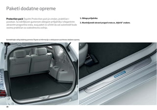 Paketi dodatne opreme

Protection pack Toyotin Protection pack je vredan, praktičan i                                        1. Obloga prtljažnika
poseban. Sa izdržljivom gumenom oblogom prtljažnika i elegantnim                                      2. Aluminijumski ukrasni pragovi vrata sa „Hybrid” znakom.
ukrasnim pragovima vrata, ovaj paket će učiniti da vaš automobil bude
veoma praktičan za svakodnevnu vožnju.




Kontaktirajte vašeg lokalnog partnera Toyote za informacije o celokupnom asortimanu dodatne opreme.


1.                                                                                                    2.




20
 