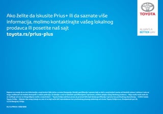 Ako želite da iskusite Prius+ ili da saznate više
informacija, molimo kontaktirajte vašeg lokalnog
prodavca ili posetite naš sajt
toyota.rs/prius-plus




Dajemo na znanje da su sve informacije u ovoj brošuri bile tačne u vreme štampanja. Detalji speciﬁkacija i opreme koji su dati u ovoj brošuri zavise od lokalnih uslova i zahteva i zato se
mogu razlikovati od modela dostupnih u vašem području. Za detalje u vezi sa lokalnim speciﬁkacijama i opremom, molimo pitajte vašeg lokalnog prodavca. • Boja vozila može malo da
se razlikuje od one na fotograﬁjama vozila u ovoj brošuri. • Toyota Srbija zadržava pravo da promeni bilo koji detalj speciﬁkacija i opreme bez prethodnog obaveštenja. • ©2013 izdala
Toyota Srbija. • Nijedan deo ovog izdanja ne sme ni na koji način biti reprodukovan bez prethodnog pisanog odobrenja od strane Toyota Srbija d.o.o, Zrenjaninski put 26,
11210 Beograd, Srbija.


01/13/PRIUS+/SRB/WEB
 