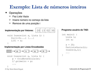 Exemplo: Lista de números inteiros
      Operações
           Faz Lista Vazia
           Insere número no começo da lista
           Remove de uma posição i

Implementação por Vetores:                  20 13 02 30   Programa usuário do TAD:

    void Insere(int x, Lista L) {                         int main() {
       for(i=0;...) {...}                                    Lista L;
       L[0] = x;                                             int x;
    }
                                                              x = 20;
Implementação por Listas Encadeadas                           FazListaVazia(L);
                                                              Insere(x,L);
                   20             13   02      30
                                                              ...
                                                          }
    void Insere(int x, Lista L) {
        p = CriaNovaCelula(x);
        L^.primeiro = p;
        ...
    }
© Prof. Márcio Roberto Rizzatto                                  Laboratório de Programação II
 