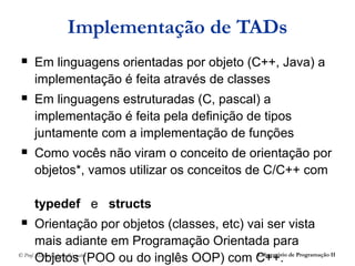 Implementação de TADs
   Em linguagens orientadas por objeto (C++, Java) a
    implementação é feita através de classes
   Em linguagens estruturadas (C, pascal) a
    implementação é feita pela definição de tipos
    juntamente com a implementação de funções
   Como vocês não viram o conceito de orientação por
    objetos*, vamos utilizar os conceitos de C/C++ com

    typedef e structs
       Orientação por objetos (classes, etc) vai ser vista
        mais adiante em Programação Orientada para
        Objetos (POO ou do inglês OOP) com C++. de Programação II
© Prof. Márcio Roberto Rizzatto                 Laboratório
 