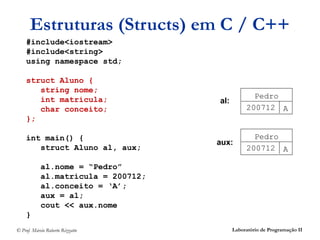 Estruturas (Structs) em C / C++
    #include<iostream>
    #include<string>
    using namespace std;

    struct Aluno {
       string nome;
       int matricula;                             Pedro
                                     al:
       char conceito;                           200712 A
    };

    int main() {                                  Pedro
                                     aux:
       struct Aluno al, aux;                    200712 A

            al.nome = “Pedro”
            al.matricula = 200712;
            al.conceito = ‘A’;
            aux = al;
            cout << aux.nome
    }
© Prof. Márcio Roberto Rizzatto            Laboratório de Programação II
 