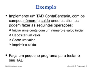 Exemplo
      Implemente um TAD ContaBancaria, com os
       campos número e saldo onde os clientes
       podem fazer as seguintes operações:
            Iniciar uma conta com um número e saldo inicial
            Depositar um valor
            Sacar um valor
            Imprimir o saldo


      Faça um pequeno programa para testar o
       seu TAD
© Prof. Márcio Roberto Rizzatto                 Laboratório de Programação II
 