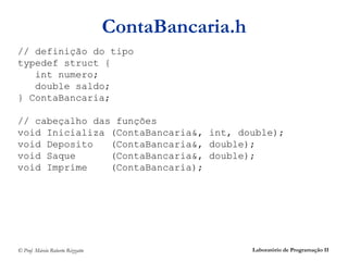 ContaBancaria.h
// definição do tipo
typedef struct {
   int numero;
   double saldo;
} ContaBancaria;

// cabeçalho das funções
void Inicializa (ContaBancaria&, int, double);
void Deposito   (ContaBancaria&, double);
void Saque      (ContaBancaria&, double);
void Imprime    (ContaBancaria);




© Prof. Márcio Roberto Rizzatto                     Laboratório de Programação II
 