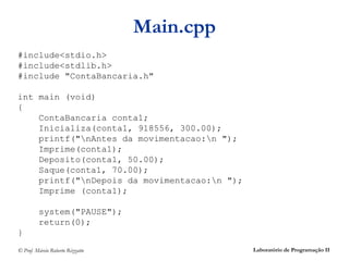 Main.cpp
#include<stdio.h>
#include<stdlib.h>
#include "ContaBancaria.h"

int main (void)
{
    ContaBancaria conta1;
    Inicializa(conta1, 918556, 300.00);
    printf("nAntes da movimentacao:n ");
    Imprime(conta1);
    Deposito(conta1, 50.00);
    Saque(conta1, 70.00);
    printf("nDepois da movimentacao:n ");
    Imprime (conta1);

         system("PAUSE");
         return(0);
}
© Prof. Márcio Roberto Rizzatto               Laboratório de Programação II
 