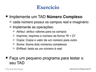 Exercício
      Implemente um TAD Número Complexo
            cada número possui os campos real e imaginário
            Implemente as operações:
                  Atribui: atribui valores para os campos
                  Imprime: imprime o número da forma “R + Ci”
                  Copia: Copia o valor de um número para outro
                  Soma: Soma dois números complexos
                  EhReal: testa se um número é real


      Faça um pequeno programa para testar o
       seu TAD
© Prof. Márcio Roberto Rizzatto                          Laboratório de Programação II
 
